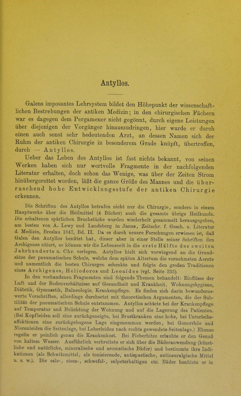 Antyllos. Galens imposantes Lehrsystem bildet den Höhepunkt der wissenschaft- lichen Bestrebungen der antiken Medizin; in den chirurgischen Fächern war es dagegen dem Pergamener nicht gegönnt, durch eigene Leistungen über diejenigen der Vorgänger hinauszudringen, hier wurde er durch einen auch sonst sehr bedeutenden Arzt, an dessen Namen sich der Ruhm der antiken Chirurgie in besonderem Grade knüpft, übertroffen, durch — Antyllos. üeber das Leben des Antyllos ist fast nichts bekannt, von seinen Werken haben sich nur wertvolle Fragmente in der nachfolgenden Literatur erhalten, doch schon das Wenige, was über der Zeiten Strom hinübergerettet worden, läßt die ganze Größe des Mannes und die über- raschend hohe Entwicklungsstufe der antiken Chirurgie erkennen. Die Schriften des Antyllos betrafen nicht nur die Chirurgie, sondern in einem Hauptwerke über die Heilmittel (4 Bücher) auch die gesamte übrige Heilkunde. Die erhaltenen spärlichen Bruchstücke wurden wiederholt gesammelt herausgegeben, am besten von A. Lewy und Landsberg in Janus, Zeitschr. f. Gesch. u. Literatur d. Medizin, Breslau 1847, Bd. IL Da es durch neuere Forschungen erwiesen ist, daß Galen den Antyllos benützt hat, dieser aber in einer Stelle seiner Schriften den Archigenes zitiert, so können wir die Lebenszeit in die erste Hälfte des zweiten Jahrhunderts n. Chr. verlegen. Antyllos hielt sich vorwiegend an die Grund- sätze der pneumatischen Schule, welche dem späten Altertum die vornehmsten Aerzte und namentlich die besten Chirurgen schenkte und folgte den großen Traditionen eines Archigenes, Heliodoros und Leonides (vgl. Seite 335). In den vorhandenen Fragmenten sind folgende Themen behandelt: Einflüsse der Luft und der Bodenverhältnisse auf Gesundheit und Krankheit, Wohnungshygiene, Diätetik, Gymnastik, Balneologie, Krankenpflege. Es finden sich darin bewunderns- werte Vorschriften, allerdings durchsetzt mit theoretischen Argumenten, die der Sub- tilität der pneumatischen Schule entstammen. Antyllos achtete bei der Krankenpflege auf Temperatur und Belichtung der Wohnung und auf die Lagerung des Patienten. (Bei Kopf leiden soll eine zurückgeneigte, bei Brustkranken eine hohe, bei ünterleibs- afTektionen eine zurückgebogene Lage eingenommen werden, bei Gonorrhöe imd Nierenleiden die Seitenlage, bei Leberleiden nach rechts gewendete Seitenlage.) Ebenso regelte er peinlich genau die Krankenkost. Bei Fieberhitze erlaubte er den Genuß von kaltem Wasser. Ausführlich verbreitete er sich über die Bäderanwendung (künst- liche und natürliche, mineralische und aromatische Bäder) und bestimmte ihre Indi- kationen (als Schwitzmittel, als tonisierende, antispastische, antineuralgische Mittel u. 8. w.). Die salz-, eisen-, schwefel-, salpeterhaltigen etc. Bäder benützte er in