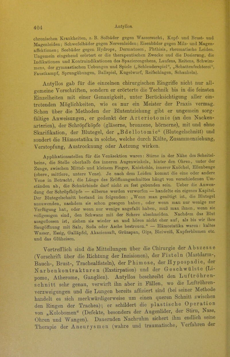 chronischen Ki-ankheiten, z. B. Solbäder gegen Wassersucht, Kopf- und Brust- und Magenleiden; Schwefelbäder gegen Nervenleiden; Eisenbäder gegen Milz- und Magen- afifektionen; Seebäder gegen Hydrops, Dermatosen, Phthisis, rheumatische Leiden. Ungemein eingehend erörtert er die therapeutischen Zwecke und die Dosierung, die Indikationen und Kontraindikationen des Spazierengehens, Laufens, Reitens, Schwim- mens, der gymnastischen Uebungen und Spiele („Schleuderspiel, „Schattenfechterei, Faustkampf, Sprungübungen, Ballspiel, Kugelwurf, Reifschlagen, Schaukeln). Antyllos gab für die einzelnen chirurgischen Eingriffe nicht nur all- gemeine Vorschriften, sondern er erörterte die Technik bis in die feinsten Einzelheiten mit einer Genauigkeit, unter Berücksichtigung aller ein- tretenden Möglichkeiten, wie es nur ein Meister der Praxis vermag. Schon über die Methoden der Blutentziehung gibt er ungemein sorg- fältige Anweisungen, er gedenkt der Arteriotomie (an den Nacken- arterien), der Schröpf köpfe (gläserne, bronzene, hörnerne), mit und ohne Skarifikation, der Blutegel, der „Bdellotomie (Blutegelschnitt) und sondert die Hämostatika in solche, welche durch Kälte, Zusammenziehung, Verstopfung, Austrocknung oder Aetzung wirken. Applikationsstellen für die Venäsektion waren: Stirne in der Nähe des Scheitel- beins, die Stelle oberhalb des inneren Augenwinkels, hinter den Ohren, unter der Zunge, zwischen Mittel- und kleinem Finger, Kniekehle, innerer Knöchel, Ellenbeuge (obere, mittlere, untere Vene). Je nach dem Leiden kommt die eine oder andere Vene in Betracht, die Länge des Eröffnungsschnittes hängt von verschiedenen Um- ständen ab, die Schnürbinde darf nicht zu fest gebunden sein. Ueber die Anwen- dung der Schröpfköpfe — silberne werden verworfen — handelte ein eigenes Kapitel. Der Blutegelschnitt bestand im folgenden: „Wenn man genötigt ist, die Blutegel anzuwenden, nachdem sie schon gesogen haben, oder wenn man nur wenige zur Verfügung hat, oder wenn nur wenige angefaßt haben, muß man ihnen, wenn sie vollgesogen sind, den Schwanz mit der Schere abschneiden. Nachdem das Blut ausgeflossen ist, ziehen sie wieder an und hören nicht eher auf, als bis wir ihre Saugöfihung mit Salz, Soda oder Asche bestreuen. — Hämostatika waren: kaltes Wasser, Essig, Galläpfel, Akaziensaft, Grünspan, Gips, Bleiweiß, Kupferblumen etc. und das Glüheisen. Vortrefflich sind die Mitteilungen über die Chirurgie der Abszesse (Vorschrift über die Richtung der Inzisionen), der Fisteln (Mastdarm-, Bauch-, Brust-, Trachealfisteln), der Phimose, der Hypospadie, der Narbenkontrakturen (Exstirpation) und der Geschwülste (Li- pome, Atherome, GangHen). Antyllos beschreibt den Luftröhren- schnitt sehr genau, verwirft ihn aber in Fällen, wo die Luftröhren- verzweigungen und die Lungen bereits affiziert sind (bei seiner Methode handelt es sich merkwürdigerweise um einen queren Schnitt zwischen den Ringen der Trachea); er schildert die plastische Operation von „Kolobomen« (Defekte, besonders der Augenhder, der Stirn, Nase, Ohren und Wangen). Dauernden Nachruhm sichert ihm endlich seine Therapie der Aneurysmen (wahre und traumatische, Verfahren der