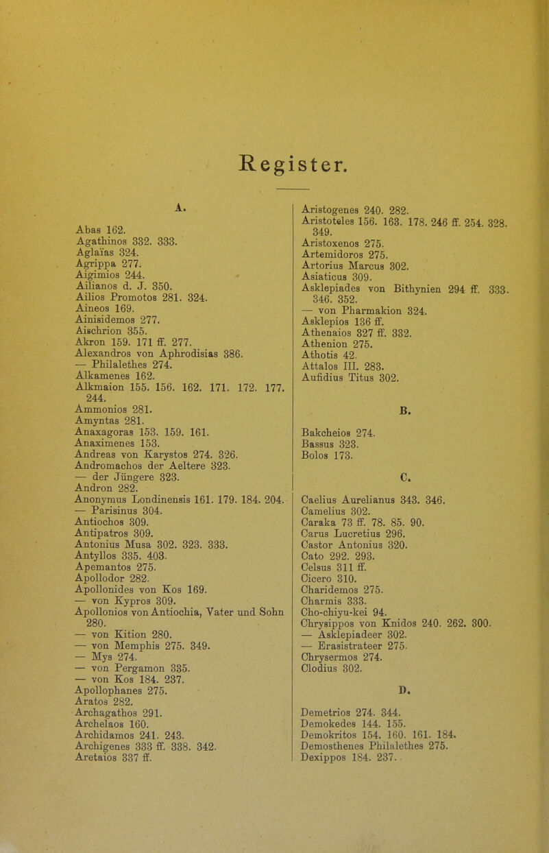 Register. A. Abas 162. Agathinos 332. 333. Aglai'as 324. Agrippa 277. Aigimios 244. Ailianos d. J. 350. Ailios Promotos 281. 324. Aineos 169. Ainisidemos 277. Aischrion 355. Akron 159. 171 ff. 277. Alexandros von Aphrodisias 886. — Philalethes 274. Alkamenes 162. Alkmaion 155. 156. 162. 171. 172. 177. 244. Ammonios 281. Amyntas 281. Anaxagoras 153. 159. 161. Anaximenes 153. Andreas von Karystos 274. 326. Andromachos der Aeltere 323. — der Jüngere 323. Andron 282. Anonymus Londinensis 161. 179. 184. 204. — Parisinua 304. Antiochos 309. Antipatros 309. Antonius Musa 302. 323. 333. Antyllos 335. 403. Apemantos 275. Apollodor 282. Apollonides von Kos 169. — von Kypros 309. Apollonios von Antiochia, Vater und Sohn 280. — von Kition 280. — von Memphis 275. 349. — Mys 274. — von Pergamon 335. — von Kos 184. 237. Apollophanes 275. Aratos 282. Archagathos 291. Archelaos 160. Archidamos 241. 243. Archigenes 333 ff. 338. 342. Aretaios 337 ff. Aristogenes 240. 282. Aristoteles 156. 163. 178. 246 ff. 254. 328. 349. Aristoxenos 275. Artemidoros 275. Artorius Marcus 302. Asiaticus 309. Asklepiades von Bithynien 294 ff. 333. 346. 352. — von Pharmakion 324. Asklepios 136 ff. Athenaios 327 ff. 332. Athenion 275. Athotis 42. Attalos III. 283. Aufidius Titus 302. B. Bakcheios 274. ßassus 323. Bolos 173. C. Caelius Aurelianus 343. 346. Camelius 302. Caraka 73 ff. 78. 85. 90. Carus Lucretius 296. Castor Antonius 320. Cato 292. 293. Celsus 311 ff. Cicero 310. Charidemos 275. Charmis 383. Cho-chiyu-kei 94. Ohrysippos von Knidos 240. 262. 800. — Asklepiadeer 302. — Erasistrateer 275. Chrysermos 274. Clodius 302. D. Demetrios 274. 844. Demokedes 144. 155. Demokritos 154. 160. 161. 184. Demosthenes Philalethes 275. Dexippos 184. 237. •
