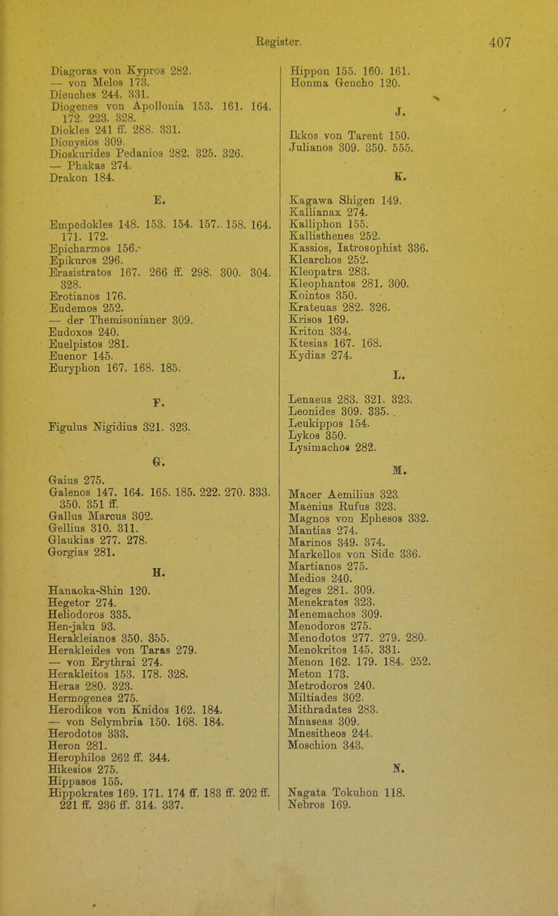 Diagoras von Kypros 282. — von Melos 173. Dieuches 244. 331. Diogenes von Apollonia 163. 161. 164. 172. 223. 828. Diokles 241 ff. 288. 331. Dionysios 309. Dioskurides Pedanios 282. 325. 326. — Phakas 274. Drakon 184. E. Empedokles 148. 153. 154. 157.. 158. 164. 171. 172. Epichannos 156.- Epikiiros 296. Erasistratos 167. 266 S. 298. 800. 804. 328. Erotianoa 176. Eudemos 252. — der Themisonianer 309. Eudoxos 240. Euelpistos 281. Euenor 145. Euryphon 167. 168. 185. F. Figulus Nigidiua 321. 323. Gaius 275. Galenos 147. 164. 165. 185. 222. 270. 333. 350. 351 ff. Gallus Marcus 302. GelUus 310. 311. Glaukiaa 277. 278. Gorgias 281. H. Hanaoka-Shin 120. Hegetor 274. Heliodoros 335. Hen-jaku 93. Herakleianos 350. 355. Herakleides von Taras 279. — von Erythrai 274. Herakleitos 153. 178. 328. Heras 280. 323. Hermogenes 275. Herodikos von Knidos 162. 184. — von Selymbria 150. 168. 184. Herodotos 333. Heron 281. Herophilos 262 ff. 344. Hikesios 275. Hippasos 155. Hippokrates 169. 171. 174 ff. 183 ff. 202 ff. 221 ff. 236 ff. 314. 337. Hippen 155. 160. 161. Honma Gcncho 120. J. Ikkos von Tarent 150. .Tulianos 309. 350. 555. E. Kagawa Shigen 149. Kallianax 274. Kalliphon 155. Kallisthenes 252. Kassios, latrosophist 336. Klearchos 252. Kleopatra 283. Kleophantos 281. 300. Kointos 350. Krateuas 282. 326. Krisos 169. Kriton 334. Ktesias 167. 168. Kydias 274. L. Lenaeus 283. 321. 323. Leonides 309. 335. . Leukippos 154. Lykos 350. Lysimachos 282. M. Macer Aemilius 323. Maenius Rufus 323. Magnos von Ephesos 332. Mantias 274. Marinos 349. 374. Markellos von Side 336. Martianos 275. Medios 240. Meges 281. 309. Menekrates 323. Menemachos 309. Menodoros 275. Menodotos 277. 279. 280. Menokritos 145. 331. Menon 162. 179. 184. 252. Meton 173. Metrodoros 240. Miltiades 302. Mithradates 283. Mnaseas 309. Mnesitheos 244. Moschion 343. N. Nagata Tokubon 118. Nebros 169.