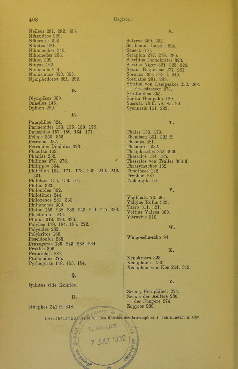 Neileos 281. 282. 335. Nikandros 282. Nikerato3 323. Niketas 281. Nikomachos 246. Nikomedes 283. Nikon 302. Ninyas 162. Numenios 244. Numisianos 350. 355. Nymphodoros 281. 282. 0. Olympikos 309. Onasilos 145. Ophion 282. P. Pamphilos 324. Parmenides 153. 156. 159. 178. Pausanias 157. 159. 164. 171. Pelops 350. 355. Petronas 237. Petronios Diodotos 323. Phaeitas 162. Phanias 252. Phüinos 277. 278. Philippos 334. Philistion 164. 171. 173. 239. 240. 243. 331. Philolaos 155. 156. 161. Philon 323. Philonides 302. Philotimos 244. Philoxenos 281. 335. Philumenos 309. Piaton 156. 238. 239. 243. 244. 247. 328. Pleistonikos 244. Plinius 319. 320. 326. Polybos 178. 184. 185. 222. Polyeides 282. Polykritos 168. Poseidonios 280. Praxagoras 185. 243. 262. 264. Proklos 309. Protarchos 281. Ptolemaios 275. Pythagoras 148. 158. 154. Quintus vide Kointos. K. Rhuphos 341 ff. 348. S. Satyros 350. 355. Scribonius Largus 324. Seneca 310. Serapion 277. 278. 280. Servilius Damokrates 323. Sextius Niger 321. 323. 326. Sextus Empiricue 277. 281. Soranos 309. 343 ff. 349. Sostratos 281. 282. Straton von Lampsakoa 252. 268. — Erasistrateer 275. Stratonikos 355. Sugita Gempaku 120. Susruta 73 ff. 78. 85. 90. Syennesis 161. 223. T. Thaies 153. 170. Themison 301. 303 ff. Theodas 281. Theodoros 332. Theophrastos 252. 326. Thessalos 184. 185. Thessalos Ton Tralles 306 ff. Thrasymachos 162. Timotheos 162. Tryphon 281. Techang-ki 94. y. Vagbhata 73. 90. Valgius Rufus 323. Varro 311. 321. Vettius Valens 309. Vitruvius 310. Wang-schu-scho 94. X. Xenokrates 323. Xenophanes 153.' Xenophon von Kos 244. 349. Z. Zenon, Herophileer 274. Zeuxis der Aeltere 280. — der Jüngere 274. Zopyros 280. Berichtigung^ .Seite 336 lies KägsioSider latrosophist i. Jahrhundert n. Chr.