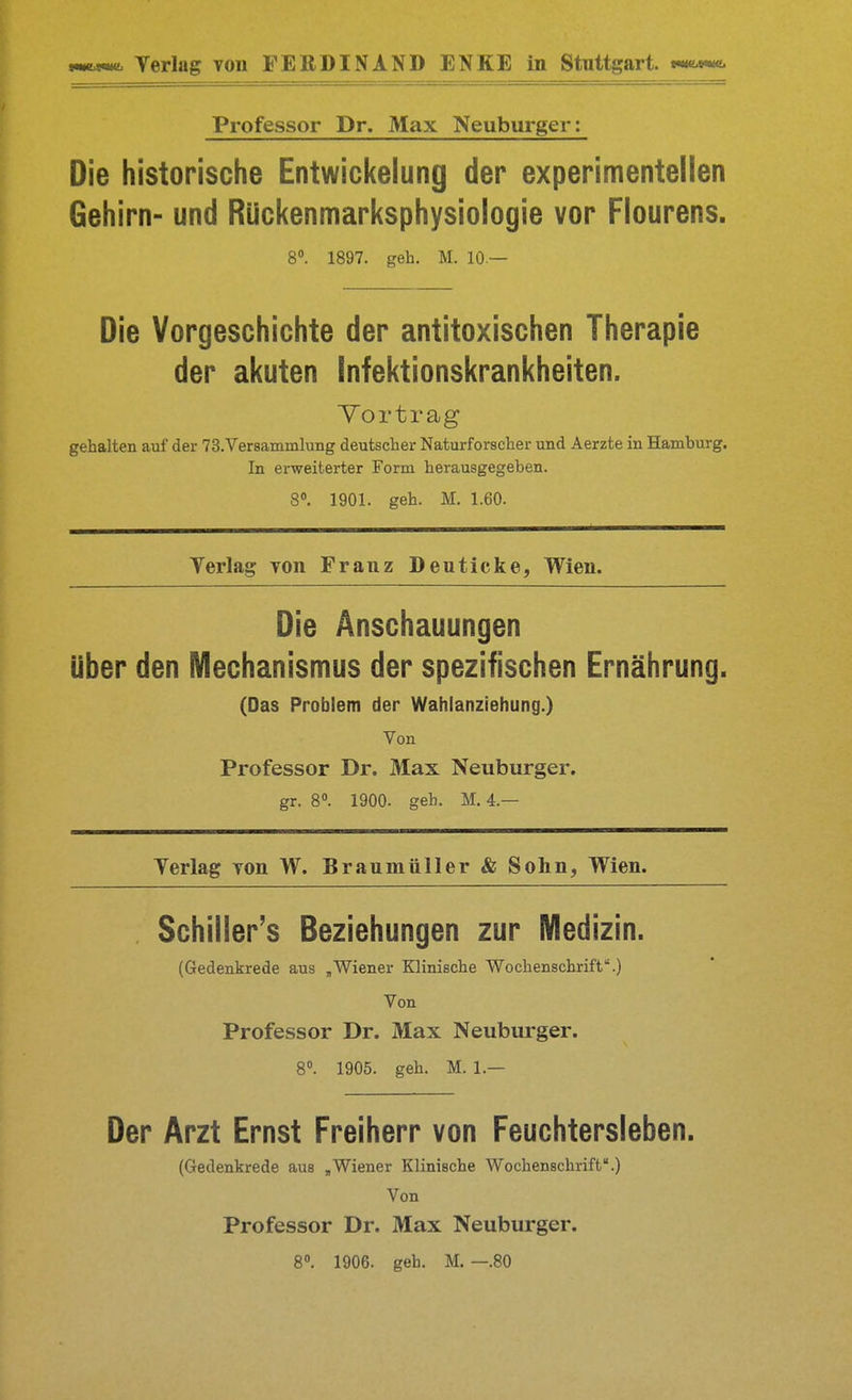 Professor Dr. Max Neuburger; Die historische Entwickelung der experimentellen Gehirn- und Rückenmarksphysiologie vor Flourens. 8». 1897. geh. M. 10 — Die Vorgeschichte der antitoxischen Therapie der akuten Infektionskrankheiten. Yortrag gehalten auf der TS.Versammlung deutscher Naturforscher und Aerzte in Hamburg. In erweiterter Form herausgegeben. 8». 1901. geh. M. 1.60. Yerlag TOn Franz Deuticke, Wien. Die Anschauungen über den Mechanismus der spezifischen Ernährung. (Das Problem der Wahlanziehung.) Von Professor Dr. Max Neuburger. gr. 8». 1900. geh. M. 4.— Yerlag yon W. Braumüller & Sohn, Wien. Schiller's Beziehungen zur Medizin. (Gedenkrede aus ,Wiener Klinische Wochenschrift.) Von Professor Dr. Max Neuburger. 8°. 1905. geh. M. 1.— Der Arzt Ernst Freiherr von Feuchtersieben. (Gedenkrede aus ,Wiener Klinische Wochenschrift.) Von Professor Dr. Max Neuburger. 8. 1906. geh. M. —.80