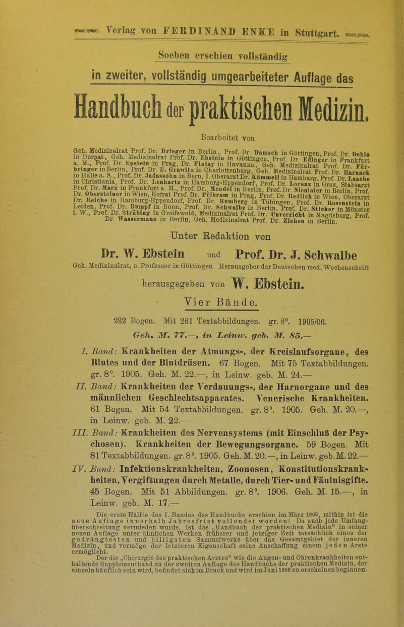 Soeben erschien Yollständig in zweiter, vollständig umgearbeiteter Auflage das Handbuch der praktischen Medizin. Bearbeitet von Geh. Medizinalrat Prof. Dr. Brieger in Berlin, Prof. Dr. Daiusch in Göttingen, Prof. Dr Dehio m Dorpat, Geh. Medizmalrat Prof. Dr. Ebstein in Göttingen, Prof Dr EffinKeVin Franker? a. ,M., W Dr. Epstein in Pr*^, Dr. Finlay in Havanna^ G^h. MedSinS Prof D? F^H bringer mBerhn, Prof Dr. E. Grawitz in Charlottenburg, Geh. Medizinalrat Prof. Dr. Harnaek in Hai e a. S., Prof. Dr Jadassohn in Bern, I. Oberai-zt Dr. Knmmell in Hamburg, Prof Dr La*che m Chnstiania, Prof. Dr. I.enhartz in Hamburg-Eppendorf, Prof. Dr Lorenz in Grl7%P^^rlt Prof. Dr. Marx in Frankfurt a. M., Prof. Dr. Mendel in Berl n, Prof Dr ^4cSlaie^ iÄlin 1^^^^^ Dr. Oberstelner in Wien, Hofrat Prof. Dr. PHbram in Prag, W. Dr KeÄ in Wien 0^^^ Dr Reiche in Hamburg-Eppendorf. Prof. Dr. Bömberg in Tübingen, ff Dr BoBensteU ta w'^^nf°n^«v'^M ^f^J^'v- S«h'^«l«'e in Berlin, Wf. D?! sYicker *n CstS I. W., Prof;_Dr. Strublng in Greifswaid, Medizmalrat Prof. Dr. ünTerrlcht in Macdebure Prof Dr. Wassermann in BerHn, Geh. Medizinalrat Prof. Dr. Ziehen in Berlin. Unter Redaktion von Dr. W. Ebstein und Prof. Dr. J. Schwalbe Geh. Medizinalrat, o. Professor in Göttingen Herausgeber der Deutschen med. Wochenschrift herausgegeben von W. Ebsteiü. Vier Bände. 232 Bogen. Mit 261 Textabbildungen, gr. 8». 1905/06. Gell., M. 77.—, in JLeinw. geb. M. 85.— J. Band: Krankheiten der Atmungs-, der Kreislaufsorgane, des Blutes und der Blutdrüsen. 67 Bogen. Mit 75 Textabbildungen, gr. 8. 1905. Geh. M. 22.—, in Leinw. geb. M. 24— II. Band: Krankheiten der Verdauungs-, der Harnorgane und des männlichen Greschlechtsapparates. Venerische Krankheiten. 61 Bogen. Mit 54 Textabbüdungen. gr. 8°. 1905. Geh. M. 20.—, in Leinw. geb. M. 22.— III. Band: Krankheiten des Nervensystems (mit Einschluß der Psy- chosen). Krankheiten der Bewegungsorgane. 59 Bogen. Mit 81 Textabbildungen. gr.S. 1905. Geh. M. 20.—, in Leinw. geb. M. 22.— JF. Band: Infektionskrankheiten, Zoonosen, Konstitutionskrank- heiten, Yergiftungen durch Metalle, durch Tier- und Fäulnisgifte. 45 Bogen. Mit 61 Abbüdungen. gr.S. 1906. Geh. M. 15.—, in Leinw. geb. M. 17.— Die erste Hälfte des I. Bandes des Handbuchs erschien im März 1905 mithin ist die neue Auflage innerhalb Jahresfrist vollendet wordeni Da auch jede Umfang- tiberschi'eitung vermieden wurde, ist das „Handbuch der praktischen Medizin in seiner neuen Auflage unter ähnlichen Werken früherer und jetziger Zeit tatsächlich eines der gedrängtesten und billigsten Sammelwerke über das Gesamtgebiet der inneren Medizin, und vermöge der letzteren Eigenschaft seine Anschaffung einem jeden Arzte ermöglicht. Der die „Chirurgie des praktischen Arztes wie die Augen- und Ohrenkrankheiten ent- haltende Supplementband zu der zweiten Auflage des Handbuchs der praktischen Medizin, der einzeln käufhch sein wird, befindet sich im Druck und wird im Juni 1906 zu erscheinen beginnen.