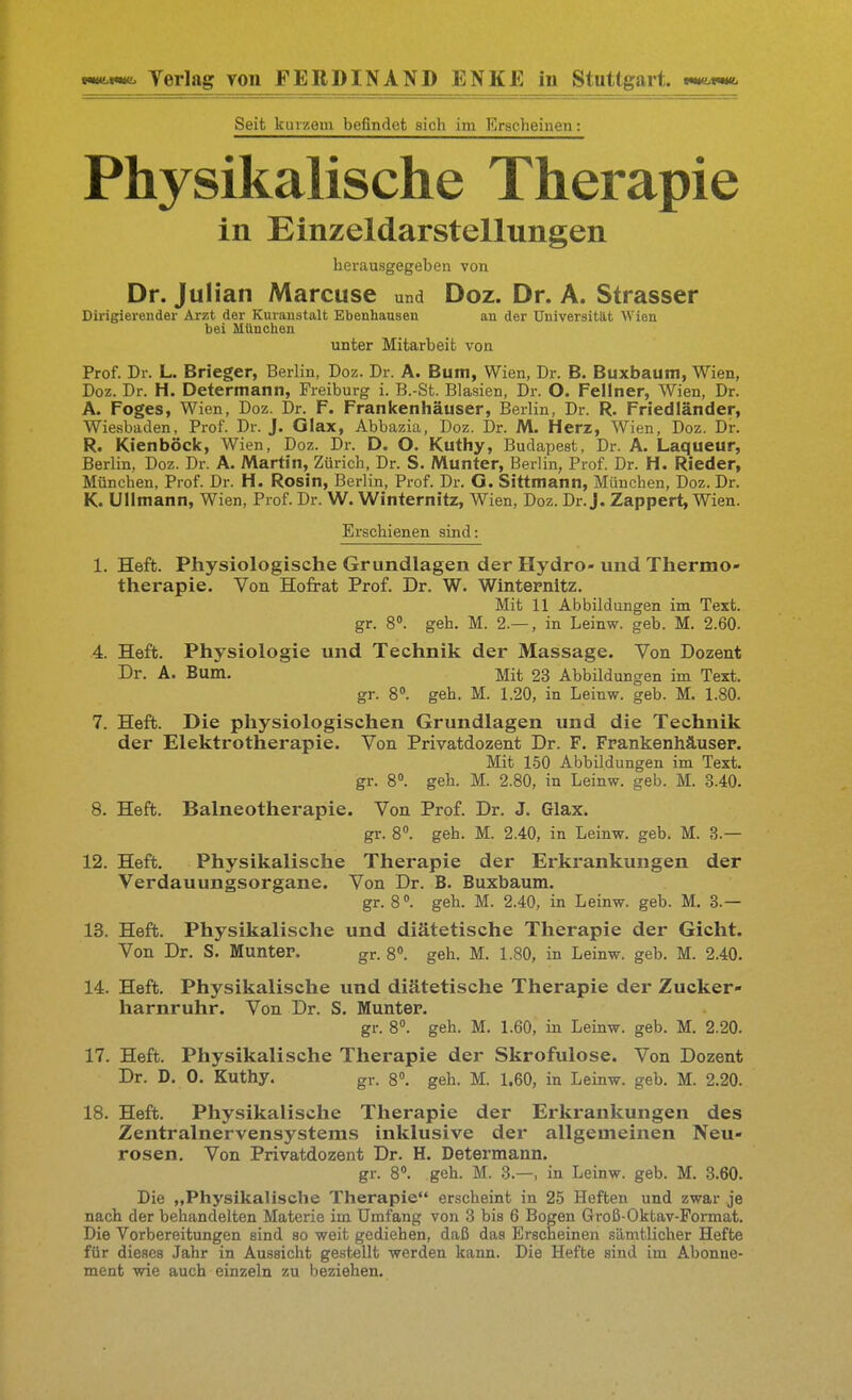 Seit kurzem befindet sich im Erscheinen: Physikalische Therapie in Einzeldarstellungen herausgegeben von Dr. Julian Marcuse und Doz. Dr. A. Strasser Dirigierender Arzt der Kuranstalt Ebenhausen an der Universität Wien bei München unter Mitarbeit von Prof. Dr. L. Brieger, Berlin, Doz. Dr. A. Buiti, Wien, Dr. B. Buxbaum, Wien, Doz. Dr. H. Determann, Freiburg i. B.-St. Blasien, Dr. O. Fellner, Wien, Dr. A. Foges, Wien, Doz. Dr. F. Frankenhäuser, Berlin, Dr. R. Friedländer, Wiesbaden, Prof. Dr. J. Glax, Abbazia, Doz. Dr. M. Herz, Wien, Doz. Dr. R. Kienböck, Wien, Doz. Dr. D. O. Kuthy, Budapest, Dr. A. Laqueur, Berlin, Doz. Dr. A. Martin, Zürich, Dr. S. Munter, Berlin, Prof. Dr. H. Rieder, München, Prof. Dr. H. Rosin, Berlin, Prof. Dr. G. Sittmann, München, Doz. Dr. K. UUmann, Wien, Prof. Dr. W. Winternitz, Wien, Doz. Dr. J. Zappert, Wien. Erschienen sind: 1. Heft. Physiologische Grundlagen der Hydro- und Thermo- therapie. Von Hofrat Prof. Dr. W. Winternitz. Mit 11 Abbildungen im Text, gr. 8. geh. M. 2.— , in Leinw. geb. M. 2.60. 4. Heft. Physiologie und Technik der Massage. Von Dozent Dr. A. Bum. Mit 23 Abbildungen im Text. gr. 8». geh. M. 1.20, in Leinw. geb. M. 1.80. 7. Heft. Die physiologischen Grundlagen und die Technik der Elektrotherapie. Von Privatdozent Dr. F. Frankenhäusep. Mit 1.50 Abbildungen im Text, gr. 8. geh. M. 2.80, in Leinw. geb. M. 3.40. 8. Heft. Balneotherapie. Von Prof. Dr. J. Glax. gr. 8°. geh. M. 2.40, in Leinw. geb. M. 3.— 12. Heft. Physikalische Therapie der Erkrankungen der Verdauungsorgane. Von Dr. B. Buxbaum. gr. 8. geh. M. 2.40, in Leinw. geb. M. 3.— 13. Heft. Physikalische und diätetische Therapie der Gicht. Von Dr. S. Munter. gr. 8. geh. M. 1.80, in Leinw. geb. M. 2.40. 14. Heft. Physikalische und diätetische Therapie der Zucker- harnruhr. Von Dr. S. Munter. gr. 8. geh. M. 1.60, in Leinw. geb. M. 2.20. 17. Heft. Physikalische Therapie der Skrofulöse. Von Dozent Dr. D. 0. Kuthy. gr. 8. geh. M. 1.60, in Leinw. geb. M. 2.20. 18. Heft. Physikalische Therapie der Erkrankungen des Zentralnervensystems inklusive der allgemeinen Neu- rosen. Von Privatdozent Dr. H. Determann. gr. 8. geh. M. 3.—, in Leinw. geb. M. 3.60. Die „Physikalische Therapie erscheint in 25 Heften und zwar je nach der behandelten Materie im Umfang von 3 bis 6 Bogen Groß-Oktav-Format. Die Vorbereitungen sind ao weit gediehen, daß das Erscheinen sämtlicher Hefte für dieses Jahr in Aussicht gestellt werden kann. Die Hefte sind im Abonne- ment wie auch einzeln zu beziehen.