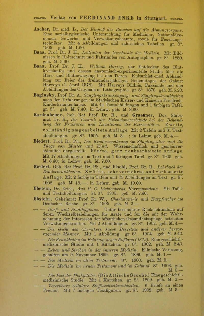 Ascher, Dr. med. L., Der Einfluß des Bauches auf die Atmungsorgane. Eine sozialhygienische Untersuchung für Mediziner, Nationalöko- nomen, Gewerbe- und Verwaltungsbeamte, sowie ftir Feuerungs- techniker. Mit 4 Abbildungen und zahlreichen Tabellen sr 8 1905. geh. M. 1.60. Baas, Prof. Dr. J. H., Leitfaden der Geschichte der Medizin. Mit Bild- nissen in Holzschnitt und Faksimiles von Autographen. gr 8 1880 geh. M. 3.60. Baas, Prof. Dr. J. H., William Harvey, der Entdecker des Blut- kreislaufes und dessen anatomisch-experimentelle Studie über die Herz- und Blutbewegung bei den Tieren. Kulturhist.-med. Abhand- lung zur Feier des dreihundertjährigen Gedenktages der Geburt Harveys (1. April 1578). Mit Harveys Bildnis, Faksimile und den Abbildungen des Originals in Lithographie, gr.8. 1878. geh. M. 5.20. Baginsky, Prof. Dr. A., Säugling skr anhenpflege und Säuglingskrankheiten nach den Erfahrungen im Städtischen Kaiser- und Kaiserin Friedrich- Kinderkrankenhause. Mit 44 Textabbildungen und 1 farbigen Tafel gr. 8. geh. M. 7.40; in Leinw. geb. M. 8.60. Bardenheuer, Geh. Eat Prof. Dr. B., und Graeßner, Doz. Stabs- arzt Dr. E., Die Technik der Extensionsverhände hei der Behand- lung der Frakturen und Luxationen der Extremitäten. Zweite, vollständig umgearbeitete Auflage. Mit 2 Tafeln und 61 Text- abbildungen, gr. 8°. 1905. geh. M. 3.—; in Leinw. geb. M. 4.— Biedert, Prof. Dr. Ph., Die Kinderernährung im Säuglingsalfer und die Pflege von Mutter und Kind. Wissenschaftlich und gemeinver- ständlich dargestellt. Fünfte, ganz neubearbeitete Auflage. Mit 17 Abbildungen im Text und 1 farbigen Tafel, gr. 8°. 1905. geh. M. 6.40; in Leinw. geb. M. 7.60. Biedert, Geh. Eat Prof. Dr. Ph., und Fischl, Prof. Dr. E., Lehrbuch der Kinderkrankheiten. Zwölfte, sehr vermehrte und verbesserte Auflage. Mit 2 farbigen Tafeln und 73 Abbildungen im Text. gr. 8. 1902. geh. M. 18.— ; in Leinw. geb. M. 19.60. Ebstein, Dr. Erich, Aus G. C. Lichtenbergs Korrespondenz. Mit Tafel- und Textabbildungen, kl. 8». 1905. geb. M. 2.40. Ebstein, Geheimrat Prof. Dr. W., Charlatanerie und Kurpfuscher im Deutschen Reiche, gr. 8». 1905. geh. M. 2.— Dorf- und Stadthygieine. Unter besonderer Eücksichtnahme auf deren Wechselbeziehungen für Ärzte und für die mit der Wahr- nehmung der Literessen der öffentlichen Gesundheitspflege betrauten Verwaltungsbeamten. Mit 2 Abbildungen, gr.8''. 1902. geh. M.4.— Die Gicht des Chemikers Jacob JBerzelius und anderer hervor- ragender Männer. Mit 1 Abbildung, gr. 8. 1904. geh. M. 2.40. Die Krankheiten im Feldzuge gegen Rußland (1812). Eine geschichtl.- medizinische Studie mit 1 Kärtchen, gr. 8». 1902. geh. M. 2.40. — — Leben und Streben in der inneren Medizin. Klinische Vorlesung, gehalten am 9. November 1899. gr. 8. 1899. geh. M. 1.— Die Medizin im alten Testament. 8. 1900. geh. M. 5.— Die Medizin im neuen Testament und im Talmud. 8. 1903. geh. M. 8.— Die Pest des Thukydides. (Die Attische Seuche.) Eine geschichtl.- medizinische Studie. Mit 1 Kärtchen, gr. 8. 1899. geh. M. 2.— Vererbbare cellulare Stoffwechselkrafikheiten. 6 Briefe an einen Freund. Mit 7 farbigen Textfiguren, gr. 8«. 1902. geh. M. 3.—
