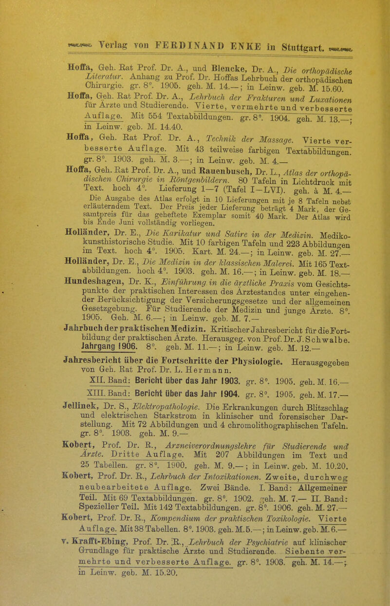 Hoffa, Geh. Eat Prof. Dr. A. und Blencke, Dr. A., Die orthopädische Literatur. Anhang zu Prof. Dr. HofPas Lehrbuch der orthopädischen Chirurgie, gr. 8«. 1905. geh. M. 14.— ; in Leinw. geb. M 15.60. Hoffa, Geh. Rat Prof. Dr. A., Lehrbuch der Frakturen und Luxationen iur Arzte und btudierende. Vierte, vermehrte und verbesserte Auflage. Mit 554 Textabbildungen, gr. 8*. 1904. geh. M. 13. in Leinw. geb. M. 14.40. ' Hoffa, Geh. Rat Prof. Dr. A., Technik der Massage. Vierte ver- besserte Auflage. Mit 43 teilweise farbigen Textabbildungen! gr. 8». 1903. geh. M. 3.— ; in Leinw. geb. M. 4.— Hoffa, Geh. Rat Prof. Dr. A., und Rauenbusch, Dr. L., Atlas der orthopä- dischen Chirurgie in Röntgenbildern. 80 Tafehi in Lichtdruck mit Text, hoch 4°. Lieferung 1—7 (Tafel I-LVI). geh. k M. 4.— Die Ausgabe des Atlas erfolgt in 10 Lieferungen mit je 8 Tafeln nebst erläuterndem Text. Der Preis jeder Lieferung beträgt 4 Mark der Ge- samtpreis für das geheftete Exemplar somit 40 Mark. Der Atlas wird bis Ende Juni vollständig vorliegen. Holländer, Dr. E., Die Karikatur und Satire in der Medizin. Mediko- kunsthistorische Studie. Mit 10 farbigen Tafehi und 223 Abbildungen im Text, hoch 4. 1905. Kart. M. 24.— ; in Leinw. geb. M. 27.— Holländer, Dr. E., Die Medizin in der klassischen Malerei. Mit 165 Text- abbildungen, hoch 4». 1903. geh. M. 16.— ; in Leinw. geb. M. 18.— Himdeshagen, Dr. K., Einführung in die ärztliche Praxis vom Gesichts- punkte der praktischen Literessen des Ärztestandes unter eingehen- der Berücksichtigung der Versicherungsgesetze und der allgemeinen Gesetzgebung. Pür Studierende der Medizin und iunge Ärzte 8° 1905. Geh. M. 6.— ; in Leinw. geb. M. 7.—  Jalirbuch der praktischen Medizin. Kritischer Jahresbericht fiirdieFort- bildung der praktischen Ärzte. Herausgeg. von Prof. Dr. J. S ch walbe Jahrgang 1906. 8. geh. M. 11.— ; in Leinw. geb. M. 12.— Jahresbericht über die Fortschritte der Physiologie. Herausgegeben von Geh. Rat Prof. Dr. L. Hermann. xn. Band: Bericht über das Jahr 1903. gr. 8». 1905. geh. M. 16.— Xm. Band: Bericht über das Jahr 1904. gr. 8». 1905. geh.M. 17.— Jellinek, Dr. S., EleUropathologie. Die Erkrankungen durch Blitzschlag und elektrischen Starkstrom in klinischer und forensischer Dar- stellung. Mit 72 Abbildungen und 4 chromolithographischen Tafeln, gr. 8. 1903. geh. M. 9.— Eobert, Prof. Dr. R., Arzneiverordnungslehre für Studierende und Ärzte. Dritte Auflage. Mit 207 Abbildungen im Text und 25 Tabellen, gr. 8«. 1900. geh. M. 9.—; in Leinw. geb. M. 10.20. Kobert, Prof. Dr. 'R., Lehrbuch der Intoxikationen. Zweite, durchweg neubearbeitete Auflage. Zwei Bände. I. Band: Allgemeiner Teil. Mit 69 Textabbildungen, gr. 8». 1902. -eh. M. 7.— n. Band; Spezieller Teil. Mit 142 Textabbildungen, gr. 8». 1906. geh. M. 27.— Kobert, Prof. Dr. R., Kompendium der praktischen Toxikologie. Vierte Auflage. Mit38TabeUen. 8. 1903. geh. M.6.—; in Leinw. geb. M. 6.— Y. Krafft-Ebing, Prof. Dr. Lehrbuch der Psychiatrie auf klinischer Grundlage für praktische Ärzte und Studierende. Siebente ver- mehrte und verbesserte Auflage, gr. 8. 1903. geh. M. 14.—;. in Leinw. geb. M. 15.20.
