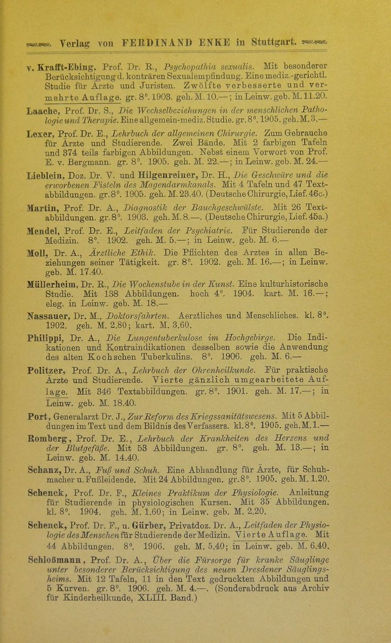 V. Krafft-Ebing, Prof. Dr. R., Psychopathia sexualis. Mit besonderer Berücksichtigimg d. konträren Sexualempfindung. Eine mediz.-gerichtl. Studie für Ärzte und Juristen. Zwölfte verbesserte und ver- mehrte Auflage, gr. 8. 1903. geh. M. 10.—; inLeinw. geb. M. 11.20. Laache, Prof. Dr. S., Die Wechselbeziehungen in der menschlichen Patho- logie und Therapie. Eine allgemein-mediz. Studie, gr. 81905. geh.M.3.— Lexer, Prof. Dr. E., Lehrbuch der allgemeinen Chirurgie. Zum Gebrauche für Arzte und Studierende. Zwei Bände. Mit 2 farbigen Tafeln und 374 teils farbigen Abbildungen. Nebst einem Vorwort von Prof. E. v. Bergmann, gr. 8. 1905. geh. M. 22.— ; in Leinw. geb. M. 24.— Lieblein, Doz. Dr. V. und Hilgenreiiier, Dr. H., Die Geschuiire und die erworbenen Fisteln des IlagendarmJcanals. Mit 4 Tafeln und 47 Text- abbildungen. gr.S». 1905. geh.M.23.40. (DeutscheChirurgie,Lief.46c.) Martin, Prof. Dr. A., Diagnostik der Bauchgeschivülste. Mit 26 Text- abbildungen, gr. 8. 1903. geh.M.8.—. (Deutsche Chirurgie, Lief. 46a.) Mendel, Prof. Dr. E., Leitfaden der Psychiatrie. Für Studierende der Medizin. 8. 1902. geh. M. 5.— ; in Leinw. geb. M. 6.— Moll, Dr. A., Ärztliche Ethik. Die Pflichten des Arztes in allen Be- ziehungen seiner Tätigkeit, gr. 8. 1902. geh. M. 16.—; in Leinw. geb. M. 17.40. Müllerheim, Dr. B., Die Wochenstube in der Kunst. Eine kulturhistorische Studie. Mit 138 Abbüdungen. hoch 4°. 1904. kart. M. 16.— ; eleg. in Leinw. geb. M. 18.— Nassauer, Dr. M., Doktorsfahrten. Aerztliches und Menschliches, kl. 8. 1902. geh. M. 2.80; kart. M. 3.60. Pliilippi, Dr. A., Die Lungentuberkulose im Hochgebirge. Die Ladi- kationen und Eontraindikationen desselben sowie die Anwendung des alten Kochschen Tuberkulins. 8. 1906. geh. M. 6.— Politzer, Prof. Dr. A., Lehrbuch der Ohrenheilkunde. Für praktische Arzte und Studierende. Vierte gänzlich umgearbeitete Auf- lage. Mit 346 Textabbildungen, gr. 8». 1901. geh. M. 17.—; in Leinw. geb. M. 18.40. Port, Generalarzt Dr. J., Zur Beform des Kriegssanitätswesens. Mit 5 Abbil- dungen im Text und dem Bildnis des Verfassers. kl.8». 1905. geh.M.l.— Bomberg, Prof. Dr. E., Lehrbuch der Krankheiten des Herzens und der Blutgefäße. Mit 53 Abbildungen, gr. 8°. geh. M. 13.— ; in Leinw. geb. M. 14.40. Schanz, Dr. A., Fuß und Schuh. Eine Abhandlung für Ärzte, für Schuh- macher u. Fußleidende. Mit 24 Abbildungen. gr.B«. 1905. geh.M. 1.20. Schenck, Prof. Dr. F., Kleines Praktikum der Physiologie. Anleitung für Studierende in physiologischen Kursen. Mit 85 Abbildungen, kl. 8». 1904. geh. M. 1.60; in Leinw. geb. M. 2.20. Schenck, Prof. Dr. F., u. Gürber, Privatdoz. Dr. A., Leitfaden der Physio- logie des Menschen für Studierende der Medizin. Vierte Auflage. Mit 44 Abbildungen. 8». 1906. geh. M. 5.40; in Leinw. geb. M. 6.40. SchloBmann, Prof. Dr. A., Über die Fürsorge für kranke Säuglinge unter besonderer Berücksichtigung des neuen Dresdener Säuglings- heims. Mit 12 Tafeln, 11 in den Text gedruckten Abbildungen und 5 Kurven, gr. 8. 1906. geh. M. 4.—. (Sonderabdruck aus Archiv für Kinderheilkunde, XLIII. Band.)
