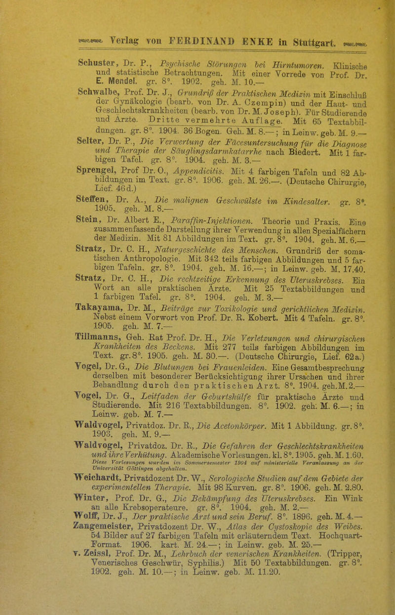 Schuster, Dr. P., PsycMschc Störungen hei Birntwmoren. Kliüische und statistische Betrachtungen. Mit einer Vorrede von Prof Dr E. Mendel, gr. 8». 1902. geh. M. 10.— Schwalbe, Prof. Dr. J., Grundriß der PraJctischen Medizin mit Einschluß der Gynäkologie (bearb. von Dr. A. Czerapin) und der Haut- und Geschlechtskrankheiten (bearb. von Dr. M. Joseph). Für Studierende und Arzte. Dritte vermehrte Auflage. Mit 65 Textabbil- dungen, gr. 8. 1904. 36 Bogen. Geh. M. 8.-^in Leinw. geb. M. 9.— Seiter, Dr. P., Die Verwertung der Fäcesuntersuchung für die Diagnose und Therapie der Säuglingsdarmkaturrhe nach Biedert. Mit 1 far- bigen Tafel, gr. 8». 1904. geh. M. 3.— Sprengel, Prof Dr. 0., Äppendicitis. Mit 4 farbigen Tafeln und 82 Ab- bildungen im Text. gr. 8°. 1906. geh. M. 26.—. (Deutsche Chirurgie Lief. 46 d.) ' Steffen, Dr. A., Die malignen Geschioülste im Eindesalter, si 8' 1905. geh. M. 8.— ^ ' ' Stein, Dr. Albert E., Paraffin-Injektionen. Theorie und Praxis. Eine zusammenfassende Darstellung ihrer Verwendung in allen Spezialfächern der Medizin. Mit 81 Abbildungen im Text. gi-. 8«, 1904. geh. M. 6.— Stratz, Dr. C. H., Naturgeschichte des Menschen. Grundriß der soma- tischen Anthropologie. Mit 342 teils farbigen Abbildungen und 5 far- bigen Tafeln, gr. 8«. 1904. geh. M. 16.— ; in Leinw. geb. M. 17.40. Stratz, Dr. C. H., Die rechtzeitige Erkennung des TJterusTcrelses. Ein Wort an alle praktischen Ärzte. Mit 25 Textabbildungen und 1 farbigen Tafel, gr. 8«. 1904. geh. M. 3.— Takayaina, Dr. M., Beitrüge zur Toxikologie und gerichtlichen Medizin. Nebst einem Vorwort von Prof. Dr. R. Kobert. Mit 4 Tafeln, er. 8° 1905. geh. M. 7.— Tillmanns, Geh. Eat Prof. Dr. H., Die Verletzungen und chirurgischen Krankheiten des Beckens. Mit 277 teils farbigen Abbildungen im Text. gr.S. 1905. geh. M. 30.—. (Deutsche Chirurgie, Lief. 62a.) Vogel, Dr. G., Die Blutungen bei Frauenleiden. Eine Gesamtbesprechung derselben mit besonderer Berücksichtigung ihrer Ui-sachen und ihrer Behandlung durch den praktischen Arzt. 8. 1904. geh.M.2.— Vogel, Dr. G., Leitfaden der Gehurtshülfe für praktische Ärzte und Studierende. Mit 216 Textabbildungen. 8. 1902. geh. M. 6.— ; in Leinw. geb. M. 7.— Waldvogel, Privatdoz. Dr. R.,Die Äcetonkörper. Mit 1 Abbildung, gr.8». 1903. geh. M. 9.— VTaldvogel, Privatdoz. Dr. R., Die Gefahren der Geschlechtskrankheiten und ihre Verhütung. Akademische Vorlesungen, kl. 8. 1905. geh. M. 1.60. Diese Vorlesungen wurden im Sommersemeater 1904 auf miniiteriell« Veranlassuni/ an der Universität Göttingen abgehalten. Weichardt, Privatdozent Dr. W., Serologische Studien auf dem Gebiete der experimentellen Therapie. Mit 98 Kurven, gr. 8. 1906. geh. M. 2.80. Winter, Prof. Dr. G., Die Bekämpfung des tJteruskrebses. Ein Wink an alle Krebsoperateure, gr. 8. 1904. geh. M. 2.— Wolff, Dr. J., Der praktische Arzt und sein Beruf. 8. 1896. geh. M.4.— Zangemeister, Privatdozent Dr. W., Atlas der Cystoskopie des Weihes. 54 Bilder auf 27 farbigen Tafeln mit erläuterndem Text. Hochquart- Pormat. 1906. kart. M. 24.—; in Leinw. geb. M. 25.— T. Zeissl, Prof. Dr. M., Lehrbuch der venerischen Krankheiten. (Tripper, Venerisches Geschwür, Syphilis.) Mit 50 Textabbildungen, gr. 8. 1902. geh. M. 10.— ; in Leinw. geb. M. 11.20.