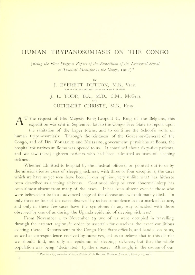 (Being the First Progress Report of the Expedition of the Liverpool School of Tropical Medicine to the Congo, 1903)* BY J. EVERETT DUTTON, M.B., Vict. WALTER MYERS FELLOW, UNIVERSITY OF LIVERPOOL J. L. TODD, B.A., M.D., CM., McGill AMD CUTHBERT CHRISTY, M.B., Edin. AT the request of His Majesty King Leopold II, King- of the Belgians, this expedition was sent in September last to the Congo Free State to report upon the sanitation of the larger towns, and to continue the School's work on human trypanosomiasis. Through the kindness of the Governor-General of the Congo, and of Drs. Vourloud and Neilseng, government physicians at Boma, the hospital for natives at Boma was opened to us. It contained about sixty-five patients, and we saw there! eighteen patients who had been admitted as cases of sleeping sickness. Whether admitted to hospital by the medical officers, or pointed out to us by the missionaries as cases of sleeping sickness, with three or four exceptions, the cases which we have as yet seen have been, in our opinion, very unlike what has hitherto been described as sleeping sickness. Continued sleep or even abnormal sleep has been almost absent from many of the cases. It has been absent even in those who were believed to be in an advanced stage of the disease and who ultimately died. In only three or four of the cases observed by us has somnolence been a marked feature, and only in these few cases have the symptoms in any way coincided with those observed by one of us during the Uganda epidemic of sleeping sickness.1 From November 4 to November 29 two of us were occupied in travelling through the cataract region, in order to ascertain tor ourselves the exact conditions existing there. Reports sent to the Congo Free State officials, and handed on to us, as well as correspondence received by ourselves, led us to believe that in this district we should find, not only an epidemic of sleeping sickness, but that the whole population was being 'decimated' by the disease. Although, in the course of our * Reprinted by termiss'On of the publishers of the British Mfdical Journal, January z^, 1904 B