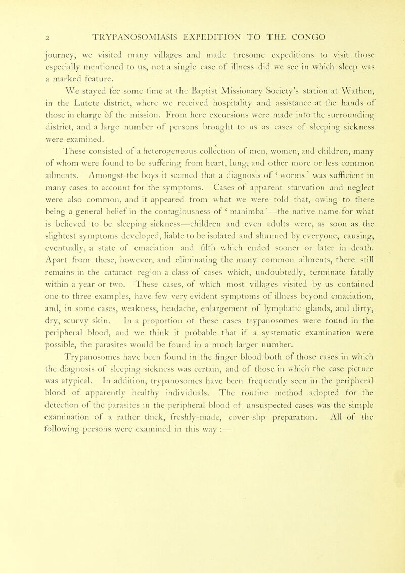 journey, we visited many villages and made tiresome expeditions to visit those especially mentioned to us, not a single case of illness did we see in which sleep was a marked feature. We stayed for some time at the Baptist Missionary Society's station at Wathen, in the Lutete district, where we received hospitality and assistance at the hands of those in charge of the mission. From here excursions were made into the surrounding district, and a large number of persons brought to us as cases of sleeping sickness were examined. These consisted of a heterogeneous collection of men, women, and children, many of whom were found to be suffering from heart, lung, and other more or less common ailments. Amongst the boys it seemed that a diagnosis of ' worms ' was sufficient in many cases to account for the symptoms. Cases of apparent starvation and neglect were also common, and it appeared from what we were told that, owing to there being a general belief in the contagiousness of' manimba'—the native name for what is believed to be sleeping sickness—children and even adults were, as soon as the slightest symptoms developed, liable to be isolated and shunned by everyone, causing, eventually, a state of emaciation and filth which ended sooner or later in death. Apart from these, however, and eliminating the many common ailments, there still remains in the cataract region a class of cases which, undoubtedly, terminate fatally within a year or two. These cases, of which most villages visited by us contained one to three examples, have few very evident symptoms of illness beyond emaciation, and, in some cases, weakness, headache, enlargement of lymphatic glands, and dirty, dry, scurvy skin. In a proportion of these cases trypanosomes were found in the peripheral blood, and we think it probable that if a systematic examination were possible, the parasites would be found in a much larger number. Trypanosomes have been found in the finger blood both of those cases in which the diagnosis of sleeping sickness was certain, and of those in which the case picture was atypical. In addition, trypanosomes have been frequently seen in the peripheral blood of apparently healthy individuals. The routine method adopted for the detection of the parasites in the peripheral blood of unsuspected cases was the simple examination of a rather thick, freshly-made, cover-slip preparation. All of the following persons were examined in this way :—