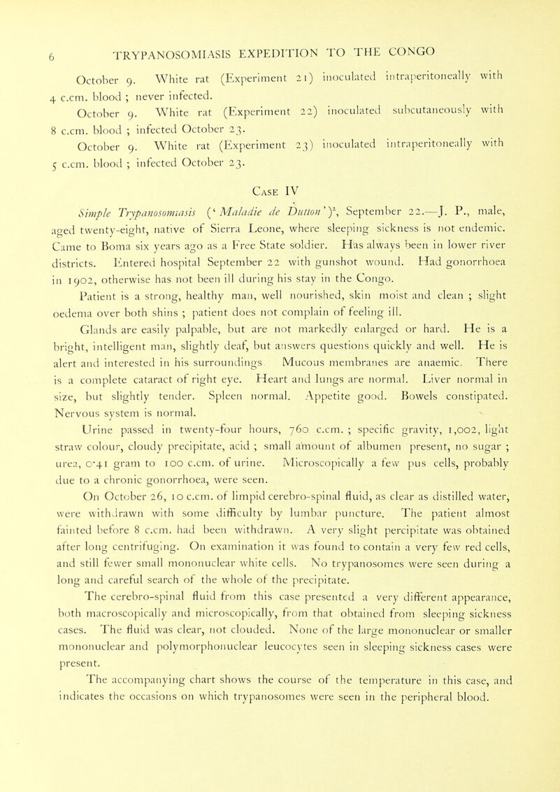 October 9. White rat (Experiment 21) inoculated intraneritoneally with 4 c.cm. blood ; never infected. October 9. White rat (Experiment 22) inoculated subcutaneously with 8 c.cm. blood ; infected October 23. October 9. White rat (Experiment 23) inoculated intraperitoneally with 5 c.cm. blood ; infected October 23. Case IV Simple Trypanosomiasis (' Mala die de Button ;, September 22.—J. P., male, aged twenty-eight, native of Sierra Leone, where sleeping sickness is not endemic. Came to Boma six years ago as a Free State soldier. Has always been in lower river districts. Entered hospital September 22 with gunshot wound. Had gonorrhoea in 1902, otherwise has not been ill during his stay in the Congo. Patient is a strong, healthy man, well nourished, skin moist and clean ; slight oedema over both shins ; patient does not complain of feeling ill. Glands are easily palpable, but are not markedly enlarged or hard. He is a bright, intelligent man, slightly deaf, but answers questions quickly and well. He is alert and interested in his surroundings Mucous membranes are anaemic. There is a complete cataract of right eye. Heart and lungs are normal. Liver normal in size, but slightly tender. Spleen normal. Appetite good. Bowels constipated. Nervous system is normal. Urine passed in twenty-four hours, 760 c.cm. ; specific gravity, 1,002, light straw colour, cloudy precipitate, acid ; small amount of albumen present, no sugar ; urea, 0*41 gram to 100 c.cm. of urine. Microscopically a few pus cells, probably due to a chronic gonorrhoea, were seen. On October 26, 10 c.cm. of limpid cerebro-spinal fluid, as clear as distilled water, were withdrawn with some difficulty by lumbar puncture. The patient almost fainted before 8 c.cm. had been withdrawn. A very slight percipitate was obtained after long centrifuging. On examination it was found to contain a very few red cells, and still fewer small mononuclear white cells. No trypanosomes were seen during a long and careful search of the whole of the precipitate. The cerebro-spinal fluid from this case presented a very different appearance, both macroscopically and microscopically, from that obtained from sleeping sickness cases. The fluid was clear, not clouded. None of the large mononuclear or smaller mononuclear and polymorphonuclear leucocytes seen in sleeping sickness cases were present. The accompanying chart shows the course of the temperature in this case, and indicates the occasions on which trypanosomes were seen in the peripheral blood.