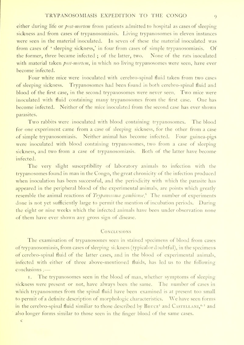 either during life or post-mortem from patients admitted to hospital as cases of sleeping sickness and from cases of trypanosomiasis. Living trypanosomes in eleven instances were seen in the material inoculated. In seven of these the material inoculated was from cases of ' sleeping sickness,' in four from cases of simple trypanosomiasis. Of the former, three became infected ; of the latter, two. None of the rats inoculated with material taken post-mortem, in which no living trypanosomes were seen, have ever become infected. Four white mice were inoculated with cerebro-spinal fluid taken from two cases of sleeping sickness. Trypanosomes had been found in both cerebro-spinal fluid and blood of the first case, 111 the second trypanosomes were never seen. Two mice were inoculated with fluid containing many trypanosomes from the first case. One has become infected. Neither of the mice inoculated from the second case has ever shown parasites. Two rabbits were inoculated with blood containing trypanosomes. The blood for one experiment came from a case of sleeping sickness, for the other from a case of simple trypanosomiasis. Neither animal has become infected. Four guinea-pigs were inoculated with blood containing trypanosomes, two from a case of sleeping sickness, and two from a case of trypanosomiasis. Both of the latter have become infected. The very slight susceptibility of laboratory animals to infection with the trypanosomes found in man in the Congo, the great chronicity of the infection produced when inoculation has been successful, and the periodicity with which the parasite has appeared in the peripheral blood of the experimental animals, are points which greatly resemble the animal reactions of Trypanosoma gambiense.6 The number of experiments done is not yet sufficiently large to permit the mention of incubation periods. During the eight or nine weeks which the infected animals have been under observation none of them have ever shown any gross sign of disease. Conclusions The examination of trypanosomes seen in stained specimens of blood from cases of trypanosomiasis, from cases of sleeping sickness (typical or doubtful), in the specimens of cerebro-spinal fluid of the latter cases, and in the blood of experimental animals, infected with either of three above-mentioned fluids, has led us to the following conclusions .— 1. The trypanosomes seen in the blood of man, whether symptoms of sleeping sickness were present or not, have always been the same. The number of cases in which trypanosomes from the spinal fluid have been examined is at present too small to permit of a definite description of morphologic characteristics. We have seen forms in the cerebro-spinal fluid similiar to those described by Bruce' and Casteli.ani,4-5 and also longer forms similar to those seen in the finger blood of the same cases, c