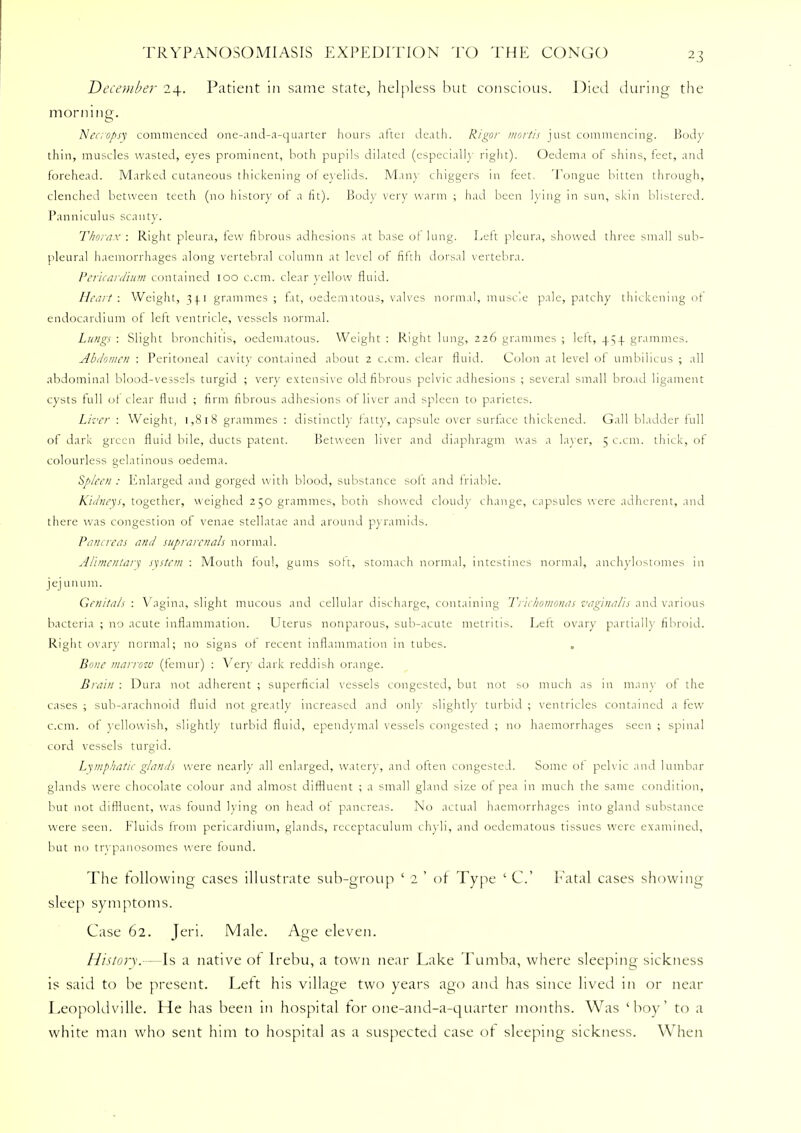 December 24. Patient in same state, helpless but conscious. Died during the morning. Necropsy commenced one-and-a-quarter hours aftei death. Rigor mortis just commencing. Body thin, muscles wasted, eyes prominent, both pupils dilated (especially right). Oedema ot shins, feet, and forehead. Marked cutaneous thickening of eyelids. Many chiggers in feet. Tongue bitten through, clenched between teeth (no history of a lit). Body very warm ; had been K ing in sun, skin blistered. Panniculus scant)'. Thorax : Right pleura, few fibrous adhesions at base ot lung. Lett pleura, showed three small sub- pleural haemorrhages along vertebral column at level of fifth dorsal vertebra. Pericardium contained 100 c.cm. clear yellow fluid. Heart: Weight, 34.1 grammes ; fit, oedemnous, valves normal, muscle pale, patchy thickening ot endocardium of left ventricle, vessels normal. Lungs : Slight bronchitis, oedematous. Weight : Right lung, 226 grammes ; left, 454. grammes. Abdomen : Peritoneal cavity contained about 2 c.cm. clear fluid. Colon at level ot umbilicus ; all abdominal blood-vessels turgid ; very extensive old fibrous pelvic adhesions ; several small broad ligament cysts full ot clear fluid ; firm fibrous adhesions of liver and spleen to parietes. Liver : Weight, 1,818 grammes : distinctly fatty, capsule over surface thickened. Gall bladder hill of dark green fluid bile, ducts patent. Between liver and diaphragm was a layer, 5 c.cm. thick, of colourless gelatinous oedema. Spleen : Enlarged and gorged with blood, substance soft and triable. Kidneys, together, weighed 250 grammes, both showed cloud}' change, capsules were adherent, and there was congestion of venae stellatae and around pyramids. Pancreas and suprarcnals normal. Alimentary system : Mouth foul, gums soft, stomach normal, intestines normal, anchylostomes in jejunum. Genitals : Vagina, slight mucous and cellular discharge, containing Trichomonas vaginalis and various bacteria ; no acute inflammation. Uterus nonparous, sub-acute metritis. Lett ovary partially fibroid. Right ovary normal; no signs ot recent inflammation in tubes. . Bone marrow (femur) : Very dark reddish orange. Brain : Dura not adherent ; superficial vessels congested, but not ^o much as in main' of the cases ; sub-arachnoid fluid not greatly increased and only slightly turbid ; ventricles contained a few c.cm. of yellowish, slightly turbid fluid, ependymal vessels congested ; no haemorrhages seen ; spinal cord vessels turgid. Lymphatic glands were nearly all enlarged, water}', and often congested. Some of pelvic and lumbar glands were chocolate colour and almost diffluent ; a small gland size of pea in much the same condition, but not diffluent, was found lying on head of pancreas. No actual haemorrhages into gland substance were seen. Fluids from pericardium, glands, receptaculum chyli, and oedematous tissues were examined, but no trypanosomes were found. The following cases illustrate sub-group ' 2 ' of Type ' C Fatal cases showing sleep symptoms. Case 62. Jeri. Male. Age eleven. History.-—Is a native of Irebu, a town near Lake Tumba, where sleeping sickness is said to be present. Lett his village two years ago and has since lived in or near Leopoldville. He has been in hospital for one-and-a-quarter months. Was 'boy' to a white man who sent him to hospital as a suspected case ot sleeping sickness. When