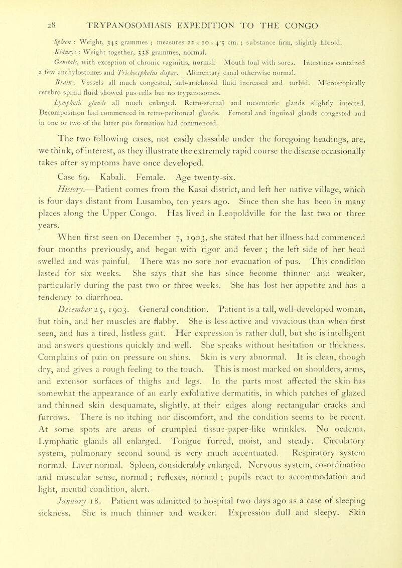 Spleen : Weight, 345 grammes ; measures 22 x 10x4*5 cm. ; substance firm, slightly fibroid. Kidneys : Weight together, 338 grammes, normal. Genitals, with exception of chronic vaginitis, normal. Mouth foul with sores. Intestines contained a few anchylostomes and Trichocephalus dispar. Alimentary canal otherwise normal. Brain : Vessels all much congested, sub-arachnoid fluid increased and turbid. Microscopically cerebro-spinal fluid showed pus cells but no trypanosomes. Lymphatic glands all much enlarged. Retro-sternal and mesenteric glands slightly injected. Decomposition had commenced in retro-peritoneal glands. Femoral and inguinal glands congested and in one or two of the latter pus formation had commenced. The two following cases, not easily classable under the foregoing headings, are, we think, of interest, as they illustrate the extremely rapid course the disease occasionally takes after symptoms have once developed. Case 69. Kabali. Female. Age twenty-six. History.—Patient comes from the Kasai district, and left her native village, which is four days distant rrom Lusambo, ten years ago. Since then she has been in many places along the Upper Congo. Has lived in Leopoldville for the last two or three years. When first seen on December 7, 1903, she stated that her illness had commenced four months previously, and began with rigor and fever ; the left side of her head swelled and was painful. There was no sore nor evacuation of pus. This condition lasted for six weeks. She says that she has since become thinner and weaker, particularly during the past two or three weeks. She has lost her appetite and has a tendency to diarrhoea. December 25, 1903. General condition. Patient is a tall, well-developed woman, but thin, and her muscles are flabby. She is less active and vivacious than when first seen, and has a tired, listless gait. Her expression is rather dull, but she is intelligent and answers questions quickly and well. She speaks without hesitation or thickness. Complains of pain on pressure on shins. Skin is very abnormal. It is clean, though dry, and gives a rough feeling to the touch. This is most marked on shoulders, arms, and extensor surfaces of thighs and legs. In the parts most affected the skin has somewhat the appearance of an early exfoliative dermatitis, in which patches of glazed and thinned skin desquamate, slightly, at their edges along rectangular cracks and furrows. There is no itching nor discomfort, and the condition seems to be recent. At some spots are areas of crumpled tissue-paper-like wrinkles. No oedema. Lymphatic glands all enlarged. Tongue furred, moist, and steady. Circulatory system, pulmonary second sound is very much accentuated. Respiratory system normal. Liver normal. Spleen, considerably enlarged. Nervous system, co-ordination and muscular sense, normal ; reflexes, normal ; pupils react to accommodation and light, mental condition, alert. January 18. Patient was admitted to hospital two days ago as a case of sleeping- sickness. She is much thinner and weaker. Expression dull and sleepy. Skin