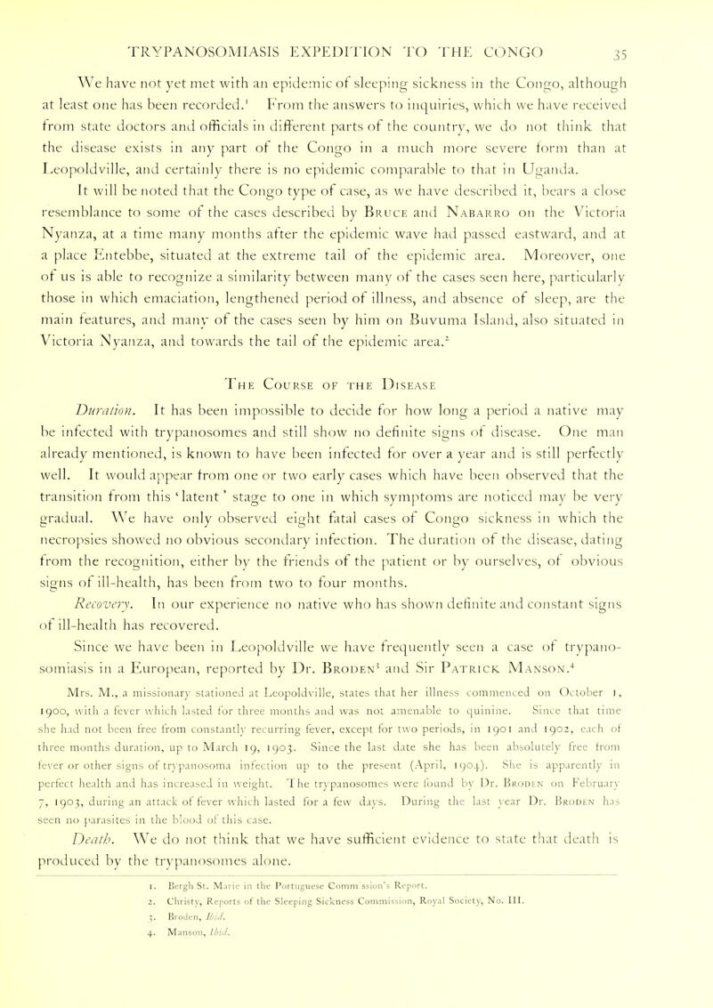 We have not yet met with an epidemic of sleeping sickness in the Congo, although at least one has been recorded.1 From the answers to inquiries, which we have received from state doctors and officials in different parts of the country, we do not think that the disease exists in any part of the Congo in a much more severe form than at Leopoldville, and certainly there is no epidemic comparable to that in Uganda. It will be noted that the Congo type of case, as we have described it, bears a close resemblance to some of the cases described by Bruce and Nabarro on the Victoria Nyanza, at a time many months after the epidemic wave had passed eastward, and at a place Entebbe, situated at the extreme tail of the epidemic area. Moreover, one of us is able to recognize a similarity between many of the cases seen here, particularly those in which emaciation, lengthened period of illness, and absence of sleep, are the main features, and many of the cases seen by him on Buvuma Island, also situated in Victoria Nyanza, and towards the tail of the epidemic area.1 The Course of the Disease Duration. It has been impossible to decide for how long a period a native may be infected with trypanosomes and still show no definite signs of disease. One man already mentioned, is known to have been infected for over a year and is still perfectly well. It would appear from one or two early cases which have been observed that the transition from this 'latent' stage to one in which symptoms are noticed may be very gradual. We have only observed eight fatal cases of Congo sickness in which the necropsies showed no obvious secondary infection. The duration of the disease, dating from the recognition, either by the friends of the patient or by ourselves, of obvious signs of ill-health, has been from two to four months. Recovery. In our experience no native who has shown definite and constant signs of ill-health has recovered. Since we have been in Leopoldville we have frequently seen a case of trypano- somiasis in a European, reported by Dr. Broden5 and Sir Patrick Manson.4 Mrs. M., :i missionary stationed at Leopoldville, states that her illness commenced on October i, 1900, with a fever which lasted for three months and was not amenable to quinine. Since that time she had not been free from constantly recurring fever, except for two periods, in 1901 and 1902, each of three months duration, up to March 19, 1903. Since the last date she has been absolutely free from fever or other signs of trypanosoma infection up to the present (April, 1904). She is apparently in perfect health and has increased in weight. The trypanosomes were found by Dr. Brodln on February 7, 1903, during an attack of fever which lasted for a few days. During the last year Dr. Broden has seen no parasites in the blood of this case. Death. We do not think that we have sufficient evidence to state that death is produced by the trypanosomes alone. 1. Bergh St. Marie in the Portuguese Commission's Report. z. Christy, Reports of the Sleeping Sickness Commission, Roynl Society, No. III. 3. Broden, Hut. 4. Manson, Hid.