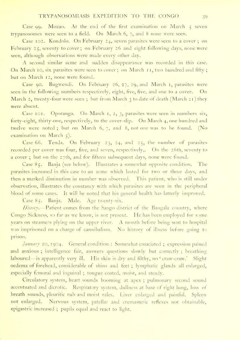 Case 99. Mozao. At the end of the first examination on March 5 seven trypanosomes were seen to a held. On March 6, 7, and 8 none were seen. Case 102. Kondolo. On February 24, seven parasites were seen to a cover ; on February 25, seventy to cover; on February 26 and eight following days, none were seen, although observations were made every other day. A second similar acme and sudden disappearance was recorded in this case. On March 10, six parasites were seen to cover; on March 1 1, two hundred and fifty ; but on March 12, none were found. Case 90. Bugwendi. On February 26, 27, 29, and March 1, parasites were seen in the following numbers respectively, eight, five, five, and one to a cover. On March 2, twenty-four were seen ; but from March 3 to date of death (March 2 1) they were absent. Case 101. Oporanga. On March 1, 2, 3, parasites were seen in numbers six, forty-eight, thirty-one, respectively, to the cover-slip. On March 4, one hundred and twelve were noted ; but on March 6, 7, and 8, not one was to be found. (No examination on March 5). Case 66. Tenda. On February 23, 24, and 25, the number of parasites recorded per cover was four, five, and seven, respectively,. On the 26th, seventy to a cover ; but on the 27th, and for fifteen subsequent days, none were found. Case 85. Banja (see below). Illustrates a somewhat opposite condition. The parasites increased 111 this case to an acme which lasted for two or three days, and then a marked diminution in number was observed. This patient, who is still under observation, illustrates the constancy with which parasites are seen in the peripheral blood of some cases. It will be noted that his general health has latterly improved. Case 8*;. Banja. Male. Age twenty-six. History.—Patient comes from the Sango district of the Bangala country, where Congo Sickness, so far as we knoyv, is not present. He has been employed for s Mile- years on steamers plying on the upper river. A month before being sent to hospital was imprisoned on a charge of cannibalism. No history of illness before going to prison. January 20, 1904. General condition : Somewhat emaciated ; expression pained and anxious ; intelligence fair, answers questions slowly but correctly ; breathing- laboured—is apparently very ill. His skin is dry and filthy, no ' craw-craw.' Slight oedema of forehead, considerable of shins and feet ; lymphatic glands all enlarged, especially femoral and inguinal ; tongue coated, moist, and steady. Circulatory system, heart sounds booming at apex ; pulmonary second sound accentuated and dicrotic. Respiratory system, dullness at base of right lung, loss of breath sounds, pleuritic rub ami moist rales. Liver enlarged and painful. Spleen not enlarged. Nervous system, patellar and cremasteric reflexes not obtainable, epigastric increased ; pupils equal and react to light.