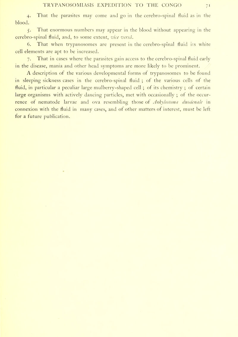 4. That the parasites may come and go in the cerebro-spinal fluid as in the blood. 5. That enormous numbers may appear in the blood without appearing in the cerebro-spinal fluid, and, to some extent, vice versa. 6. That when trypanosomes are present in the cerebro-spinal fluid iis white cell elements are apt to be increased. 7. That in cases where the parasites gain access to the cerebro-spinal fluid early in the disease, mania and other head symptoms are more likely to be prominent. A description of the various developmental forms of trypanosomes to be found in sleeping sickness cases in the cerebro-spinal fluid ; of the various cells of the fluid, in particular a peculiar large mulberry-shaped cell ; of its chemistry ; of certain large organisms with actively dancing particles, met with occasionally ; of the occur- rence of nematode larvae and ova resembling those of Ankylostoma duodenale in connexion with the fluid in many cases, and of other matters of interest, must be left for a future publication.