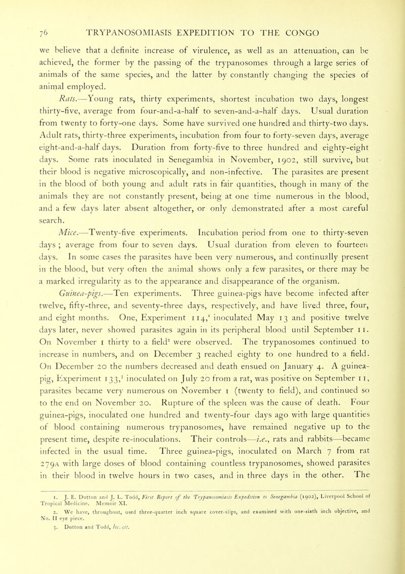 we believe that a definite increase of virulence, as well as an attenuation, can be achieved, the former by the passing of the trypanosomes through a large series of animals of the same species, and the latter by constantly changing the species of animal employed. Rats.—Young rats, thirty experiments, shortest incubation two days, longest thirty-five, average from four-and-a-half to seven-and-a-half days. Usual duration from twenty to forty-one days. Some have survived one hundred and thirty-two days. Adult rats, thirty-three experiments, incubation from four to forty-seven days, average eight-and-a-half days. Duration from forty-five to three hundred and eighty-eight days. Some rats inoculated in Senegambia in November, 1902, still survive, but their blood is negative microscopically, and non-infective. The parasites are present in the blood of both young and adult rats in fair quantities, though in many of the animals they are not constantly present, being at one time numerous in the blood, and a few days later absent altogether, or only demonstrated after a most careful search. Mice.—Twenty-five experiments. Incubation period from one to thirty-seven days ; average from four to seven days. Usual duration from eleven to fourteen days. In some cases the parasites have been very numerous, and continually present in the blood, but very often the animal shows only a few parasites, or there may be a marked irregularity as to the appearance and disappearance of the organism. Guinea-pigs.—Ten experiments. Three guinea-pigs have become infected after twelve, fifty-three, and seventy-three days, respectively, and have lived three, four, and eight months. One, Experiment 114,1 inoculated May 13 and positive twelve days later, never showed parasites again in its peripheral blood until September 11. On November 1 thirty to a field1 were observed. The trypanosomes continued to increase in numbers, and on December 3 reached eighty to one hundred to a field. On December 20 the numbers decreased and death ensued on January 4. A guinea- pig, Experiment 133,3 inoculated on July 20 from a rat, was positive on September 11, parasites became very numerous on November 1 (twenty to field), and continued so to the end on November 20. Rupture of the spleen was the cause of death. Four guinea-pigs, inoculated one hundred and twenty-four days ago with large quantities of blood containing numerous trypanosomes, have remained negative up to the present time, despite re-inoculations. Their controls—i.e., rats and rabbits—became infected in the usual time. Three guinea-pigs, inoculated on March 7 from rat 279A with large doses of blood containing countless trypanosomes, showed parasites in their blood in twelve hours in two cases, and in three days in the other. The 1. J. E. Dutton and J. L. Todd, First Report of the Trypanosomiasis Expedition to Senegambia (1902), Liverpool School of Tropical Medicine. Memoir XI. 2. We have, throughout, used three-quarter inch square cover-slips, and examined with one-sixth inch objective, and No. II eye piece. 3. Dutton and Todd, he, cit.