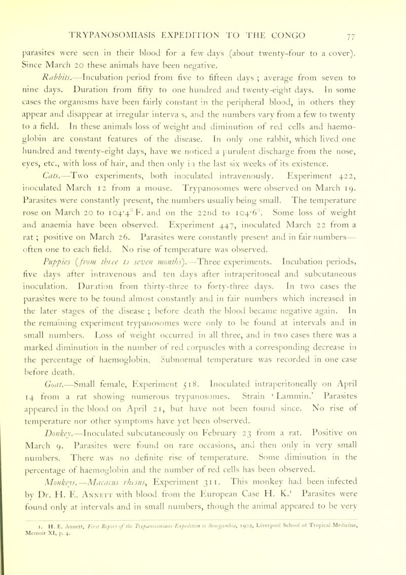 parasites were seen in their blood for a few days (about twenty-four to a cover). Since March 20 these animals have been negative. Rabbits.—Incubation period from five to fifteen days ; average from seven to nine days. Duration from titty to one hundred and twenty-eight days. In some cases the organisms have been fairly constant in the peripheral blood, in others they appear and disappear at irregular interva s, and the numbers vary from a few to twenty to a field. In these animals loss of weight and diminution of red cells and haemo- globin are constant teatures ot the disease. In only one rabbit, which lived one hundred and twenty-eight days, have we noticed a purulent discharge from the nose, eyes, etc., with loss ot hair, and then only i 1 the last six weeks of its existence. Cats.—Two experiments, both inoculated intravenously. Experiment 422, inoculated March 12 from a mouse. Trypanosomes were observed on March 19. Parasites were constantly present, the numbers usually beino small. The temperature rose on March 20 to iO-P4°F. and on the 22nd to I046°. Some loss of weight and anaemia, have been observed. Experiment 447, inoculated March 22 from a rat ; positive on March 26. Parasites were constantly present and in fair numbers— often one to each field. No rise of temperature was observed. Puppies (/row three tj seven mouths).—Three experiments. Incubation periods, five days after intravenous and ten days after intraperitoneal and subcutaneous inoculation. Duration from thirty-three to forty-three days. In two cases the parasites were to be found almost constantly and in fair numbers which increased in the later stages ot the disease ; before death the blood became negative again. In the remaining experiment trypanosomes were only to be found at intervals and in small numbers. Loss of weight occurred in all three, and in two cases there was a marked diminution in the number of red corpuscles with a corresponding decrease in the percentage of haemoglobin. Subnormal temperature was recorded in one case before death. Goat.—Small female, Experiment 518. Inoculated intraperitoneally on April 14 from a rat showing numerous trypanosomes. Strain ' Lammin.' Parasites appeared in the blood on April 21, but have not been found since. No rise ot temperature nor other symptoms have yet been observed. Donkey.—Inoculated subcutaneously on February 23 from a rat. Positive on March 9. Parasites were found on rare occasions, and then only in very small numbers. There was no definite rise ot temperature. Some diminution in the percentage of haemoglobin and the number ot red cells has been observed. Monkevs.—Macacus rhesus, Experiment 311. This monkey had been infected by Dr. H. E. Annett with blood from the European Case H. K.1 Parasites were found only at intervals and in small numbers, though the animal appeared to be very 1. H. E. Annett, First Report of tin- Trypanosomiasis Expedition to Senegambia, 1902, Liverpool School of Tropical Medicine, Memoir XI, p. 4.