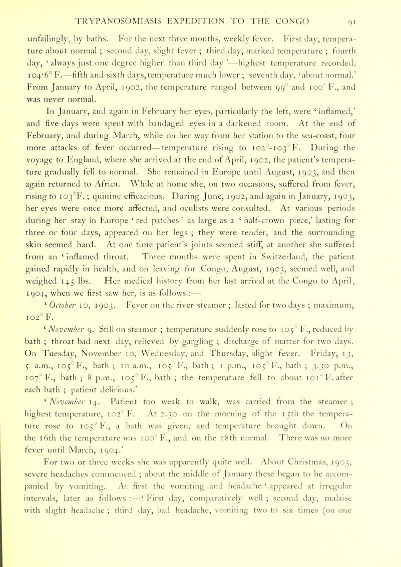 unfailingly, by baths. For the next three months, weekly fever. First day, tempera- ture about normal ; second day, slight fever ; third day, marked temperature ; fourth day, 'always just one degree higher than third day '—highest temperature recorded, 104*6° F.—fifth and sixth days,temperature much lower ; seventh day, 'about normal.' From January to April, 1902, the temperature ranged between 99° and 100 F., and was never normal. In January, and again in February her eyes, particularly the left, were ' inflamed,' and five days were spent with bandaged eyes in a darkened room. At the end of February, and during March, while on her way from her station to the sea-coast, four more attacks of fever occurred—temperature rising to I02°-I03°F. During the voyage to England, where she arrived at the end of April, 1902, the patient's tempera- ture gradually fell to normal. She remained in Europe until August, 1903, and then again returned to Africa. While at home she, on two occasions, suffered from fever, rising to I03°F.; quinine efficacious. During June, 1902, and again in January, 1903, her eyes were once more affected, and oculists were consulted. At various periods during her stay in Europe ' red patches ' as large as a ' half-crown piece,' lasting for three or four days, appeared on her legs ; they were tender, and the surrounding skin seemed hard. At one time patient's joints seemed stiff, at another she suffered from an ' inflamed throat. Three months were spent in Switzerland, the patient gained rapidly in health, and on leaving for Congo, August, 1903, seemed well, and weighed 145 lbs. Her medical history from her last arrival at the Congo to April, 1904, when we first saw her, is as follows :— ' October 10, 1903. Fever on the river steamer ; lasted for two days ; maximum, 102° F. ' November 9. Still on steamer ; temperature suddenly rose to 105 ' F., reduced by bath ; throat bad next day, relieved by gargling ; discharge of matter for two days. On Tuesday, November 10, Wednesday, and Thursday, slight fever. Friday, 13, 5 a.m., I05°F., bath ; 10 a.m., 105° F., bath; 1 p.m., I05JF., bath ; 3.30 p.m., 107° F., bath; 8 p.m., 105° F., bath ; the temperature fell to about ioi°F. after each bath ; patient delirious.' ' November 14. Patient too weak to walk, was carried from the steamer ; highest temperature, IC2°F. At 2.30 on the morning of the 15th the tempera- ture rose to 105° F., a bath was given, and temperature brought down. On the 16th the temperature was ioo°F., and on the 18th normal. There was no more fever until March, 1904.' For two or three weeks she was apparently quite well. About Christmas, 1903, severe headaches commenced ; about the middle of January these began to be accom- panied by vomiting. At first the vomiting and headache ' appeared at irregular intervals, later as follows :—' First day, comparatively well ; second day, malaise with slight headache ; third day, bad headache, vomiting two to six times (on one