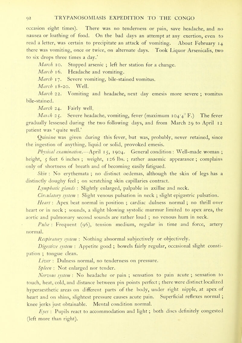 occasion eight times). There was no tenderness or pain, save headache, and no nausea or loathing of food. On the bad days an attempt at any exertion, even to read a letter, was certain to precipitate an attack of vomiting. About February 14 there was vomiting, once or twice, on alternate days. Took Liquor Arsenicalis, two to six drops three times a day.' March 10. Stopped arsenic ; left her station for a change. March 16. Headache and vomiting. March 17. Severe vomiting, bile-stained vomitus. March 18-20. Well. March 22. Vomiting and headache, next day emesis more severe ; vomitus bile-stained. March 24. Fairly well. Match 25. Severe headache, vomiting, fever (maximum io44°F.) The fever gradually lessened during the two following days, and from March 29 to April 12 patient was ' quite well.' Quinine was given during this fever, but was, probably, never retained, since the ingestion of anything, liquid or solid, provoked emesis. Physical examination.—April 15, 1904. General condition : Well-made woman ; height, 5 feet 6 inches ; weight, 126 lbs. ; rather anaemic appearance; complains only of shortness of breath and of becoming easily fatigued. Skin : No erythemata ; no distinct oedemas, although the skin of legs has a distinctly doughy feel ; on scratching skin capillaries contract. Lymphatic glands : Slightly enlarged, palpable in axillae and neck. Circulatory system : Slight venous pulsation in neck ; slight epigastric pulsation. Heart : Apex beat normal in position ; cardiac dulness normal ; no thrill over heart or in neck ; sounds, a slight blowing systolic murmur limited to apex area, the aortic and pulmonary second sounds are rather loud ; no venous hum in neck. Pulse : Frequent (96), tension medium, regular in time and force, artery normal. Respiratory system : Nothing abnormal subjectively or objectively. Digestive system : Appetite good ; bowels fairly regular, occasional slight consti- pation ; tongue clean. Liver : Dulness normal, no tenderness on pressure. Spleen : Not enlarged nor tender. Nervous system : No headache or pain ; sensation to pain acute ; sensation to touch, heat, cold, and distance between pin points perfect; there were distinct localized hyperaesthetic areas on different parts of the body, under right nipple, at apex or heart and on shins, slightest pressure causes acute pain. Superficial reflexes normal ; knee jerks just obtainable. Mental condition normal. Eyes : Pupils react to accommodation and light ; both discs definitely congested (left more than right).