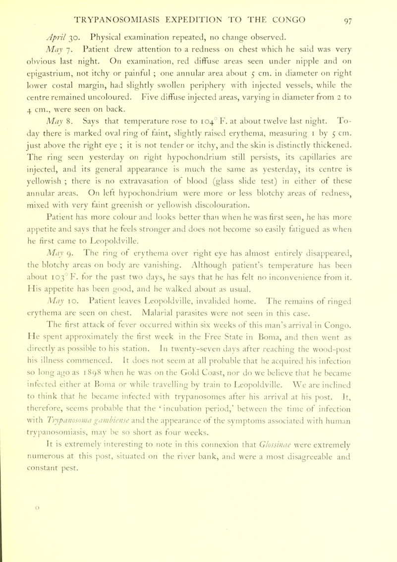 April 30. Physical examination repeated, no change observed. May 7. Patient drew attention to a redness on chest which he said was very obvious last night. On examination, red diffuse areas seen under nipple and on epigastrium, not itchy or painful ; one annular area about 5 cm. in diameter on right lower costal margin, had slightly swollen periphery with injected vessels, while the centre remained uncoloured. Five diffuse injected areas, varying in diameter from 2 to 4 cm., were seen on back. May 8. Says that temperature rose to 104 'F. at about twelve last night. To- day there is marked oval ring of faint, slightly raised erythema, measuring 1 by 5 cm. just above the right eye ; it is not tender or itchy, and the skin is distinctly thickened. The ring seen yesterday on right hypochondrium still persists, its capillaries are injected, and its general appearance is much the same as yesterday, its centre is yellowish ; there is no extravasation or blood (glass slide test) in either or these annular areas. On left hypochondrium were more or less blotchy areas of redness, mixed with very faint greenish or yellowish discolouration. Patient has more colour and looks better than when he was first seen, he has more appetite and savs that he feels stronger and does not become so easily fatigued as when he first came to Leopoldville. May 9. The ring ot erythema over right eye has almost entirely disappeared, the blotchy areas on body are vanishing. Although patient's temperature has been about I03°F. for the past two days, he says that he has felt no inconvenience from it. His appetite has been good, and he walked about as usual. May 10. Patient leaves Leopoldville, invalided home. The remains of ringed erythema are seen on chest. Malarial parasites were not seen in this case. The first attack ot fever occurred within six weeks ot this man's arrival in Congo. He spent approximately the first week in the Free State in Boma, and then went as directly as possible to his station. In twenty-seven days after reaching the wood-post his illness commenced. It does not seem at all probable that he acquired his infection so long ago as 1898 when he was on the Gold Coast, nor do we believe that he became infected either at Boma or while travelling by train to Leopoldville. We are inclined to think that he became infected with trypanosomes after his arrival at his post. It, therefore, seems probable that the 'incubation period,' between the time of infection with Trypanosoma gambieiise and the appearance of the symptoms associated with human trypanosomiasis, may be so short as four weeks. It is extremely interesting to note in this connexion that Glossinae were extremely numerous at this post, situated on the river bank, and were a most disagreeable and constant pest. o
