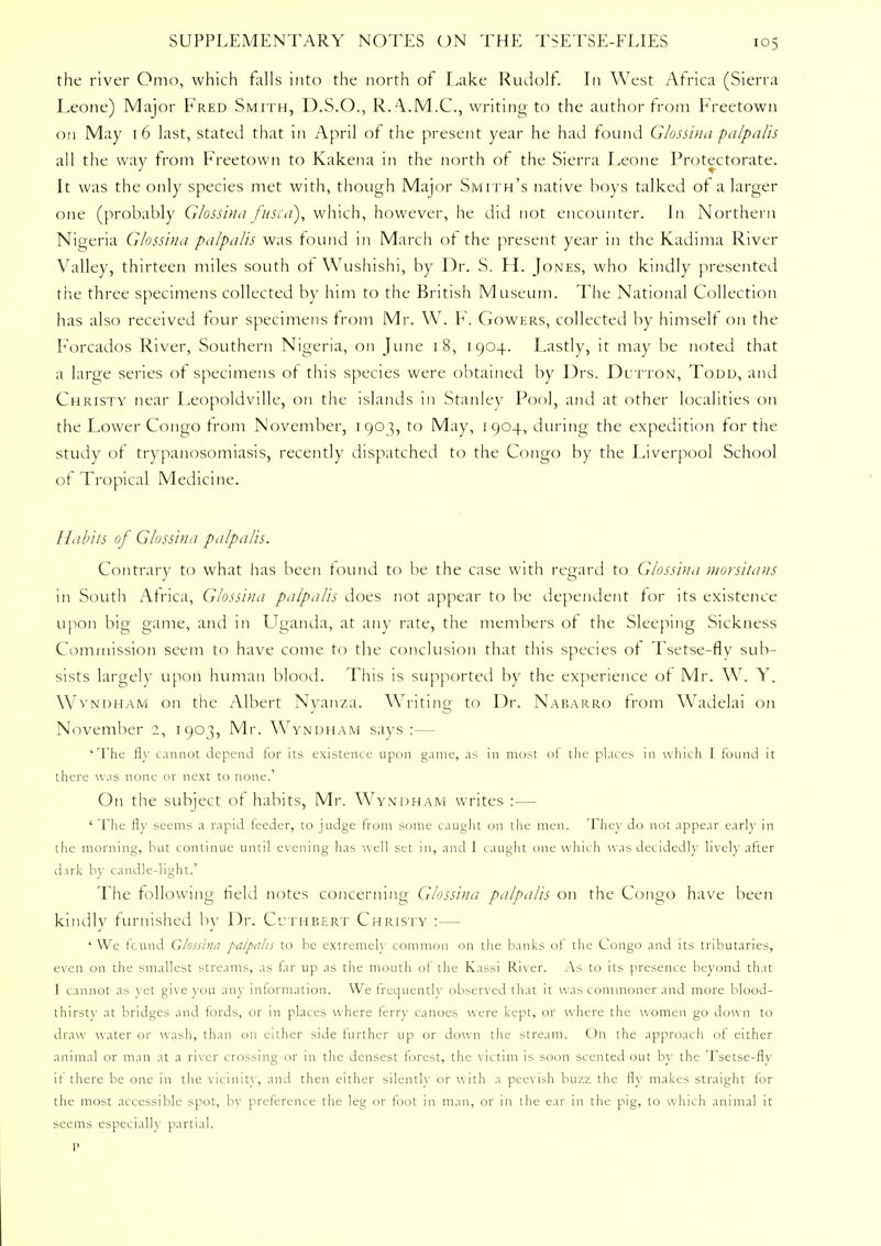 the river Omo, which falls into the north of Lake Rudolf. In West Africa (Sierra Leone) Major Fred Smith, D.S.O., R.A.M.C., writing to the author from Freetown on May 16 last, stated that in April of the present year he had found Glossina palpalis all the way from Freetown to Kakena in the north of the Sierra Leone Protectorate. It was the only species met with, though Major Smith's native boys talked of a larger one (probably Glossina fused), which, however, he did not encounter. In Northern Nigeria Glossina palpalis was found in March of the present year in the Kadima River Valley, thirteen miles south of Wushishi, by Dr. S. H. Jones, who kindly presented the three specimens collected by him to the British Museum. The National Collection has also received four specimens from Mr. W. F. Gowers, collected by himself on the Forcados River, Southern Nigeria, on June 18, 1904. Lastly, it may be noted that a large series of specimens of this species were obtained by Drs. Dutton, Todd, and Christy near Leopoldville, on the islands in Stanley Pool, and at other localities on the Lower Congo from November, 1903, to May, 1904, during the expedition for the study of trypanosomiasis, recently dispatched to the Congo by the Liverpool School of Tropical Medicine. Habits of Glossina palpalis. Contrary to what has been found to be the case with regard to Glossina morsitans in South Africa, Glossina palpalis does not appear to be dependent for its existence upon big game, and in Uganda, at any rate, the members of the Sleeping Sickness Commission seem to have come to the conclusion that this species of Tsetse-fly sub- sists largely upon human blood. This is supported by the experience of Mr. W. Y. Wvndham on the Albert Nyanza. Writing to Dr. Nabarro from Wadelai on November 2, 1903, Mr. Wyndham says :— 'The fly cannot depend tor its existence upon game, as in most of the places in which I found it there was none or next to none.' On the subject of habits, Mr. Wyndham writes :— ' The fly seems a rapid feeder, to judge from some caught on the men. They do not appear earl}- in the morning, but continue until evening has well set in, and I caught one which was decidedly lively after dark by candle-light.' The following field notes concerning Glossina palpalis on the Congo have been kindly furnished by Dr. Ctthbert Christy :— 'We found Glossina palpalis to be extremely common on the banks of the Congo and its tributaries, even on the smallest streams, as far up as the mouth of the Kassi River. As to its presence beyond that I cannot as yet give you any information. We frequently observed that it was commoner and more blood- thirsty at bridges and fords, or in places where ferry canoes were kept, or where the women go down to draw water or wash, than on either side further up or down the stream. On the approach of either animal or man at a river crossing or in the densest forest, the victim is soon scented out by the Tsetse-flv if there be one in the vicinity, and then either silently or with a peevish buzz the fly makes straight for the most accessible spot, by preference the leg or foot in man, or in the ear in the pig, to which animal it seems especially partial.