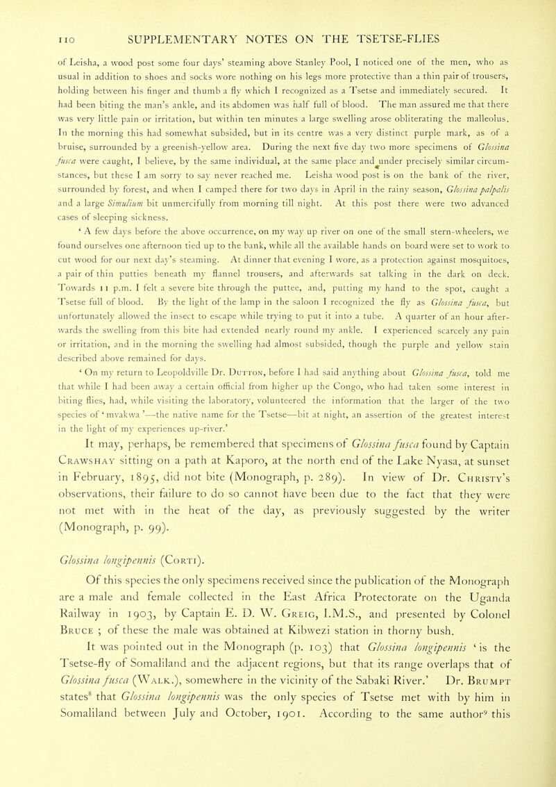 of Leisha, a wood post some four days' steaming above Stanley Pool, I noticed one of the men, who as usual in addition to shoes and socks wore nothing on his legs more protective than a thin pair of trousers, holding between his finger and thumb a fly which I recognized as a Tsetse and immediately secured. It had been biting the man's ankle, and its abdomen was half full of blood. The man assured me that there was very little pain or irritation, but within ten minutes a large swelling arose obliterating the malleolus. In the morning this had somewhat subsided, but in its centre was a very distinct purple mark, as of a bruise, surrounded by a greenish-yellow area. During the next five day two more specimens of Glossina fusca were caught, I believe, by the same individual, at the same place and^under precisely similar circum- stances, but these I am sorry to say never reached me. Leisha wood post is on the bank of the river, surrounded by forest, and when I camped there for two days in April in the rainy season, Glossina palpalls and a large Simu/ium bit unmercifully from morning till night. At this post there were two advanced cases of sleeping sickness. ' A few days before the above occurrence, on my way up river on one of the small stern-wheelers, we found ourselves one afternoon tied up to the bank, while all the available hands on board were set to work to cut wood for our next day's steaming. At dinner that evening I wore, as a protection against mosquitoes, a pair of thin putties beneath my flannel trousers, and afterwards sat talking in the dark on deck. Towards 11 p.m. I felt a severe bite through the puttee, and, putting my hand to the spot, caught a Tsetse full of blood. By the light of the lamp in the saloon I recognized the fly as Glossina fusca, but unfortunately allowed the insect to escape while trying to put it into a tube. A quarter of an hour after- wards the swelling from this bite had extended nearly round my ankle. I experienced scarcely any pain or irritation, and in the morning the swelling had almost subsided, though the purple and yellow stain described above remained for days. ' On my return to Leopoldville Dr. Dutton, before I had said anything about Glossina fusca, told me that while I had been away a certain official from higher up the Congo, who had taken some interest in biting flies, had, while visiting the laboratory, volunteered the information that the larger of the two species of' mvakwa '—the native name for the Tsetse—bit at night, an assertion of the greatest interest in the light of my experiences up-river.' It may, perhaps, be remembered that specimens of Glossina fusca found by Captain Crawshay sitting on a path at Kaporo, at the north end of the Lake Nyasa, at sunset in February, 1895, did not bite (Monograph, p. 289). In view of Dr. Christy's observations, their failure to do so cannot have been due to the fact that they were not met with in the heat of the day, as previously suggested by the writer (Monograph, p. 99). Glossina longipennis (Corti). Of this species the only specimens received since the publication of the Monograph are a male and female collected in the East Africa Protectorate on the Uganda Railway in 1903, by Captain E. D. W. Greig, I.M.S., and presented by Colonel Bruce ; of these the male was obtained at Kibwezi station in thorny bush. It was pointed out in the Monograph (p. 103) that Glossina longipennis 'is the Tsetse-fly of Somaliland and the adjacent regions, but that its range overlaps that of Glossina fusca (Walk.), somewhere in the vicinity of the Sabaki River.' Dr. Brumpt states8 that Glossina longipennis was the only species of Tsetse met with by him in Somaliland between July and October, 1901. According to the same author9 this