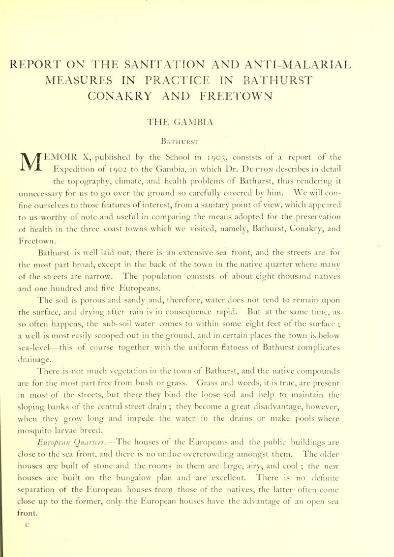 REPORT ON THE SANITATION AND ANTI-MALARIAL MEASURES IN PRACTICE IN BAT HURST CONAKRY AND FREETOWN THE GAMBIA Bathurst MEMOIR X, published by the School in 1903, consists of ;i report ot the Expedition ot 1902 to the Gambia, in which Dr. Dutton describes in detail the topography, climate, and health problems of Bathurst, thus rendering it unnecessary for lis to go over the ground so carefully covered by him. We will con- fine ourselves to those features of interest, from a sanitary point of view, which appeared to us worthy of note and useful in comparing the means adopted for the preservation of health in the three coast towns which we visited, namely, Bathurst, Conakry, and Freetown. Bathurst is well laid out, there is an extensive sea front, and the streets are for the most part broad, except in the back of the town in the native quarter where many of the streets are narrow. The population consists ot about eight thousand natives and one hundred and five Europeans. The soil is porous and sandy and, therefore, water does not tend to remain upon the surface, and drying after ram is in consequence rapid. But at the same time, as so often happens, the sub-soil water comes to within some eight feet of the surface ; a well is most easily scooped out in the ground, and in certain places the town is below sea-level—this of course together with the uniform flatness ot Bathurst complicates drainage. There is not much vegetation 111 the town of Bathurst, and the native compounds are for the most part free from bush or grass. Grass and weeds, it is true, are present in most of the streets, but there they bind the loose soil and help to maintain the sloping banks ot the central street drain ; they become a great disadvantage, however, when they grow long and impede the water in the drains or make pools where mosquito larvae breed. European Quarters. -The houses of the Europeans and the public buildings are close to the sea front, and there is no undue overcrowding amongst them. The older houses are built of stone and the rooms in them are large, airy, and cool ; the new houses are built on the bungalow plan and are excellent. There is no definite separation ot the European houses from those of the natives, the latter often come close up to the former, only the European houses have the advantage ot an open sea front, c