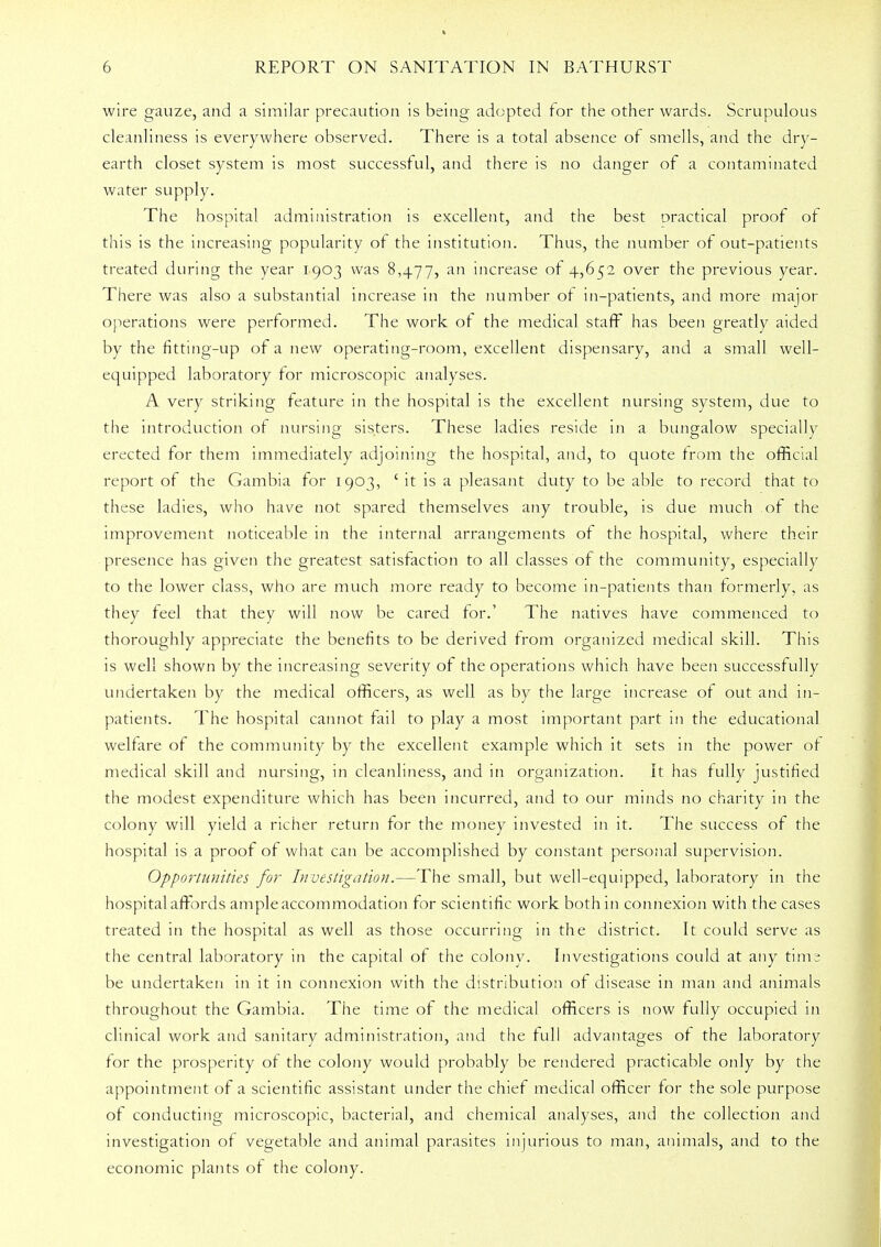 wire gauze, and a similar precaution is being adopted for the other wards. Scrupulous cleanliness is everywhere observed. There is a total absence of smells, and the dry- earth closet system is most successful, and there is no danger of a contaminated water supply. The hospital administration is excellent, and the best practical proof of this is the increasing popularity of the institution. Thus, the number of out-patients treated during the year 1903 was 8,477, an increase of 4,652 over the previous year. There was also a substantial increase in the number of in-patients, and more major operations were performed. The work of the medical staff has been greatly aided by the fitting-up of a new operating-room, excellent dispensary, and a small well- equipped laboratory for microscopic analyses. A very striking feature in the hospital is the excellent nursing system, due to the introduction of nursing sisters. These ladies reside in a bungalow specially erected for them immediately adjoining the hospital, and, to quote from the official report of the Gambia for 1903, ' it is a pleasant duty to be able to record that to these ladies, who have not spared themselves any trouble, is due much of the improvement noticeable in the internal arrangements of the hospital, where their presence has given the greatest satisfaction to all classes of the community, especially to the lower class, who are much more ready to become in-patients than formerly, as they feel that they will now be cared for.' The natives have commenced to thoroughly appreciate the benefits to be derived from organized medical skill. This is well shown by the increasing severity of the operations which have been successfully undertaken by the medical officers, as well as by the large increase of out and in- patients. The hospital cannot fail to play a most important part in the educational welfare of the community by the excellent example which it sets in the power of medical skill and nursing, in cleanliness, and in organization. It has fully justified the modest expenditure which has been incurred, and to our minds no charity in the colony will yield a richer return for the money invested in it. The success of the hospital is a proof of what can be accomplished by constant personal supervision. Opportunities for Investigation.—The small, but well-equipped, laboratory in the hospital affords ample accommodation for scientific work both in connexion with the cases treated in the hospital as well as those occurring in the district. It could serve as the central laboratory in the capital of the colony. Investigations could at any timr be undertaken in it in connexion with the distribution of disease in man and animals throughout the Gambia. The time of the medical officers is now fully occupied in clinical work and sanitary administration, and the full advantages of the laboratory for the prosperity of the colony would probably be rendered practicable only by the appointment of a scientific assistant under the chief medical officer for the sole purpose of conducting microscopic, bacterial, and chemical analyses, and the collection and investigation of vegetable and animal parasites injurious to man, animals, and to the economic plants of the colony.
