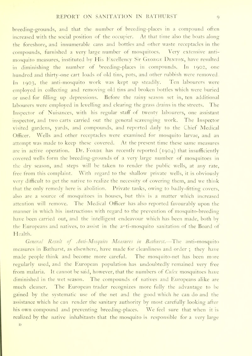 breeding-grounds, and that the number of breeding-places in a compound often increased with the social position of the occupier. At that time also the boats along the foreshore, and innumerable cans and bottles and other waste receptacles in the compounds, furnished a very large number ot mosquitoes. Very extensive anti- mosquito measures, instituted by His Excellency Sir George Denton, have resulted in diminishing the number of breeding-places in compounds. In 1902, one hundred and thirty-one cart loads of old tins, pots, and other rubbish were removed. In 190^, the anti-mosquito work was kept up steadily. Ten labourers were employed in collecting and removing old tins and broken bottles which were buried or used for filling up depressions. Before the rainy season set in, ten additional labourers were employed in levelling and clearing the grass drains in the streets. The Inspector of Nuisances, with his regular staff of twenty labourers, one assistant inspector, and two carts carried out the general scavenging work. The Inspector visited gardens, yards, and compounds, and reported daily to the Chief Medical Officer. Wells ami other receptacles were examined for mosquito larvae, and an attempt was made to keep these covered. At the present time these same measures are in active operation. Dr. Forde has recently reported (1904) that insufficiently covered wells form the breeding-grounds of a very large number of mosquitoes 111 the dry season, and steps will be taken to render the public wells, at any rate, free from this complaint. With regard to the shallow private wells, it is obviously very difficult to get the native to realize the necessity of covering them, and we think that the only remedy here is abolition. Private tanks, owing to badly-fitting covers, also are a source of mosquitoes in houses, but this is a matter which increased attention will remove. The Medical Officer has also reported favourably upon the manner in which his instructions with regard to the prevention of mosquito-breeding have been carried out, and the intelligent endeavour which has been made, both by the Europeans and natives, to assist in the arti-mosquito sanitation of the Board of Health. General Result of Anti-Mosquito Measures in Bathurst.—The anti-mosquito measures in Bathurst, as elsewhere, have made for cleanliness and order ; they have made people think and become more careful. The mosquito-net has been more regularly used, and the European population has undoubtedly remained very tree from malaria. It cannot be said, however, that the numbers of Culex mosquitoes have diminished in the wet season. The compounds of natives and Europeans alike are much cleaner. The European trader recognizes more fully the advantage to be gained by the systematic use of the net and the good which he can do and the assistance which he can render the sanitary authority by most carefully looking after his own compound and preventing breeding-places. We feel sure that when it is realized by the native inhabitants that the mosquito is responsible for a very large D