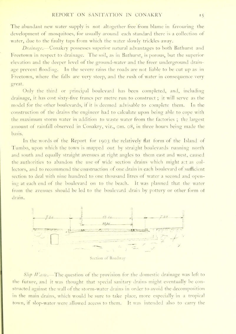 The abundant new water supply is not altogether tree from blame in favouring the development of mosquitoes, for usually around each standard there is a collection ot water, due to the faulty taps from which the water slowly trickles away. Drainage.—Conakry possesses superior natural advantages to both Bathurst and Freetown in respect to drainage. The soil, as in Bathurst, is porous, but the superior elevation and the deeper level ot the ground-water and the treer underground drain- age prevent flooding. In the severe rains the roads are not liable to be cut up as in Freetown, where the tails are very steep, and the rush ot water in consequence very great. Only the third or principal boulevard has been completed, and, including drainage, it has cost sixty-five francs per metre run to construct ; it will serve as the model for the other boulevards, it it is deemed advisable to complete them. In the construction ot the drains the engineer had to calculate upon being able to cope with the maximum storm water in addition to waste water from the factories ; the largest amount ot rainfall observed in Conakry, viz., 0111. 08, in three hours being made the basis. In the words ot the Report for 1903 the relatively flat form ot the Island of Tumbo, upon which the town is mapped out by straight boulevards running north and south and equally straight avenues at right angles to them east and west, caused the authorities to abandon the use ot wide section drains which might art as col- lectors, and to recommend the construction ot one drain in each boulevard ot sufficient section to cieal with nine hundred to one thousand litres of water a second and open- ing at each end of the boulevard on to tiie beach. It was planned that the water from the avenues should be led to the boulevard drain by pottery or other form of drain. 3 1 V « ?3* ,i - , , - - ^ Section of Roadway Slop Waste.—The question of the provision for the domestic drainage was left to the future, and it was thought that special sanitary drains might eventually be con- structed against the wall of the storm-water drains in order to avoid the decomposition in the main drains, which would he sure to take place, more especially in a tropical town, it slop-water were allowed access to them. It was intended also to carry the