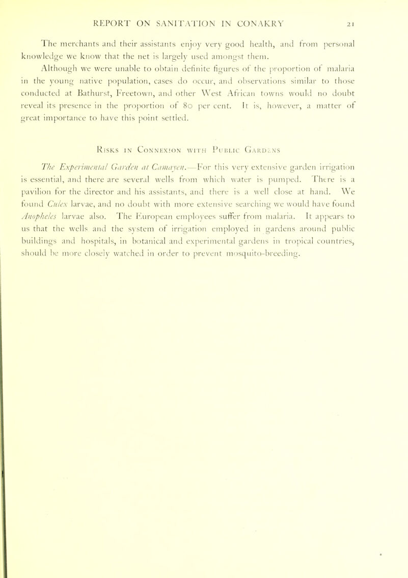 The merchants and their assistants enjoy very good health, and from personal knowledge we know that the net is largely used amongst them. Although we were unable to obtain definite figures of the proportion of malaria in the young native population, cases do occur, and observations similar to those conducted at Bathurst, Freetown, and other West African towns would no doubt reveal its presence in the proportion of 80 percent. It is, however, a matter of great importance to have this point settled. Risks in Connexion with Public Gard:.ns The Experimental Garden at Camay en. — For this very extensive garden irrigation is essential, and there are several wells from which water is pumped. There is a pavilion tor the director and his assistants, and there is a well close at hand. We found Culex larvae, and no doubt with more extensive searching we would have found Anopheles larvae also. The European employees suffer from malaria. It appears to us that the wells and the system of irrigation employed in gardens around public buildings and hospitals, in botanical and experimental gardens m tropical countries, should be more closely watched in order to prevent mosquito-breeding.