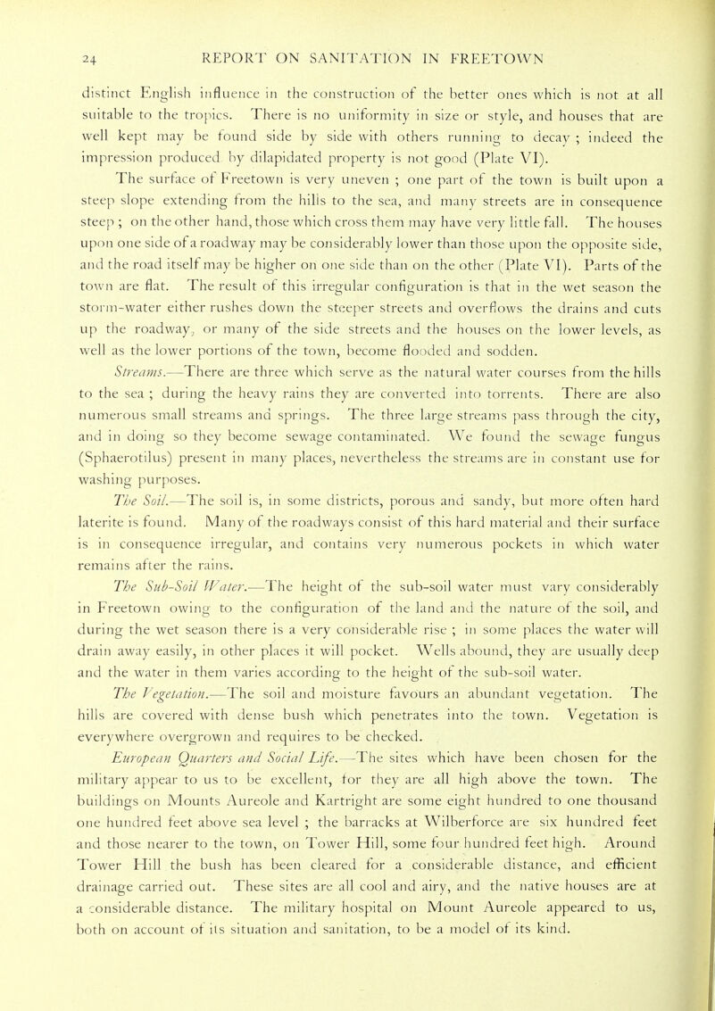 distinct English influence in the construction of the better ones which is not at all suitable to the tropics. There is no uniformity in size or style, and houses that are well kept may be found side by side with others running to decay ; indeed the impression produced by dilapidated property is not good (Plate VI). The surface of Freetown is very uneven ; one part of the town is built upon a steep slope extending from the hills to the sea, and many streets are in consequence steep ; on the other hand, those which cross them may have very little fall. The houses upon one side of a roadway may be considerably lower than those upon the opposite side, and the road itself may be higher on one side than on the other (Plate VI). Parts of the town are flat. The result of this irregular configuration is that in the wet season the storm-water either rushes down the steeper streets and overflows the drains and cuts up the roadway^ or many of the side streets and the houses on the lower levels, as well as the lower portions of the town, become flooded and sodden. Streams.—There are three which serve as the natural water courses from the hills to the sea ; during the heavy rains they are converted into torrents. There are also numerous small streams and springs. The three large streams pass through the city, and in doing so they become sewage contaminated. We found the sewage fungus (Sphaerotilus) present in many places, nevertheless the streams are in constant use for washing purposes. The Soil.—The soil is, in some districts, porous and sandy, but more often hard laterite is found. Many of the roadways consist of this hard material and their surface is in consequence irregular, and contains very numerous pockets in which water remains after the rains. The Sub-Soil Water.—The height of the sub-soil water must vary considerably in Freetown owing to the configuration of the land and the nature of the soil, and during the wet season there is a very considerable rise ; in some places the water will drain away easily, in other places it will pocket. Wells abound, they are usually deep and the water in them varies according to the height of the sub-soil water. The Vegetation.—The soil and moisture favours an abundant vegetation. The hills are covered with dense bush which penetrates into the town. Vegetation is everywhere overgrown and requires to be checked. European Quarters and Social Life.—The sites which have been chosen for the military appear to us to be excellent, for they are all high above the town. The buildings on Mounts Aureole and Kartright are some eight hundred to one thousand one hundred feet above sea level ; the barracks at Wilberforce are six hundred feet and those nearer to the town, on Tower Hill, some four hundred feet high. Around Tower Hill the bush has been cleared for a considerable distance, and efficient drainage carried out. These sites are all cool and airy, and the native houses are at a considerable distance. The military hospital on Mount Aureole appeared to us, both on account of its situation and sanitation, to be a model of its kind.