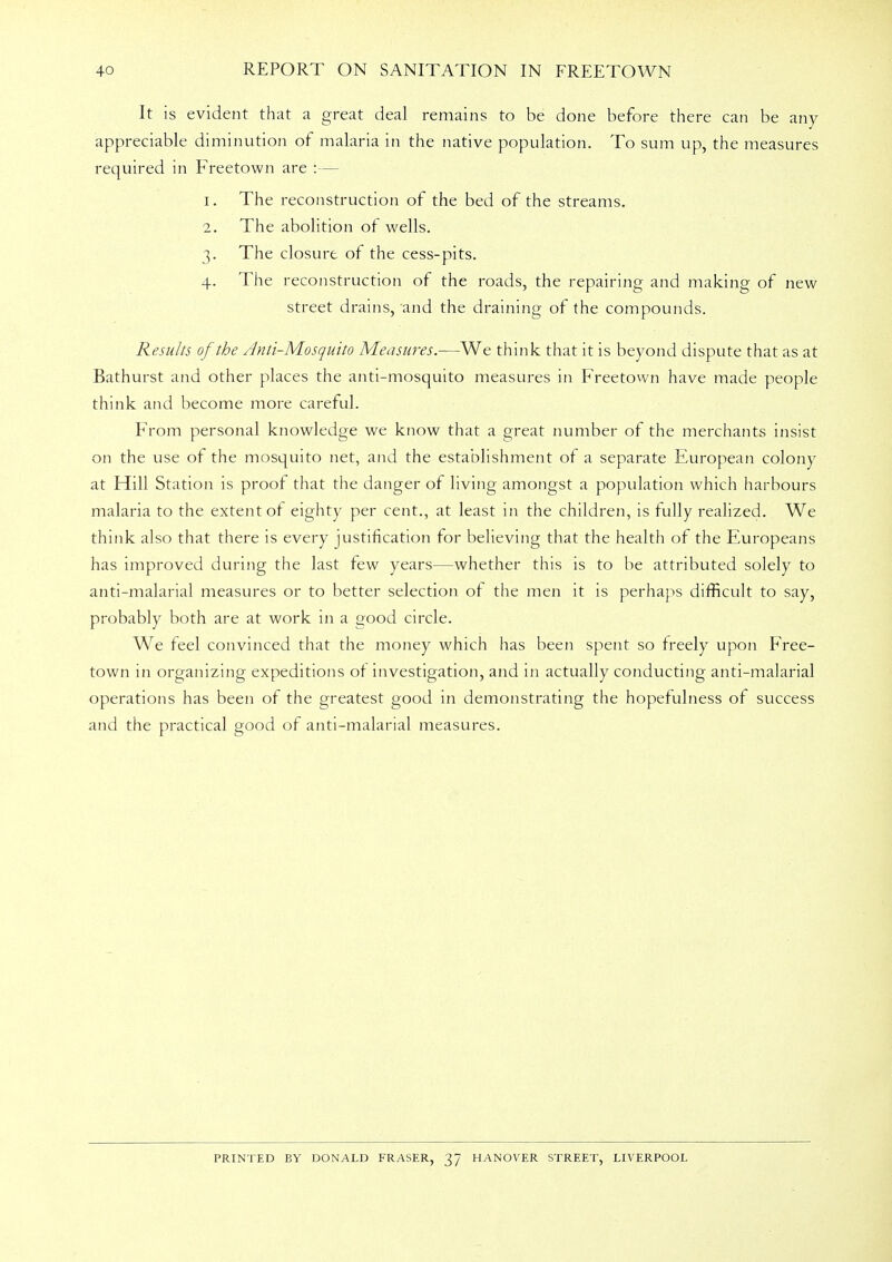 It is evident that a great deal remains to be done before there can be any appreciable diminution of malaria in the native population. To sum up, the measures required in Freetown are :— 1. The reconstruction of the bed of the streams. 2. The abolition of wells. 3. The closure of the cess-pits. 4. The reconstruction of the roads, the repairing and making of new street drains, and the draining of the compounds. Results of the Anti-Mosquito Measures.—We think that it is beyond dispute that as at Bathurst and other places the anti-mosquito measures in Freetown have made people think and become more careful. From personal knowledge we know that a great number of the merchants insist on the use of the mosquito net, and the establishment of a separate European colony at Hill Station is proof that the danger of living amongst a population which harbours malaria to the extent of eighty per cent., at least in the children, is fully realized. We think also that there is every justification for believing that the health of the Europeans has improved during the last few years—whether this is to be attributed solely to anti-malarial measures or to better selection of the men it is perhaps difficult to say, probably both are at work in a good circle. We feel convinced that the money which has been spent so freely upon Free- town in organizing expeditions of investigation, and in actually conducting anti-malarial operations has been of the greatest good in demonstrating the hopefulness of success and the practical good of anti-malarial measures. PRINTED BY DONALD FRASER, 37 HANOVER STREET, LIVERPOOL