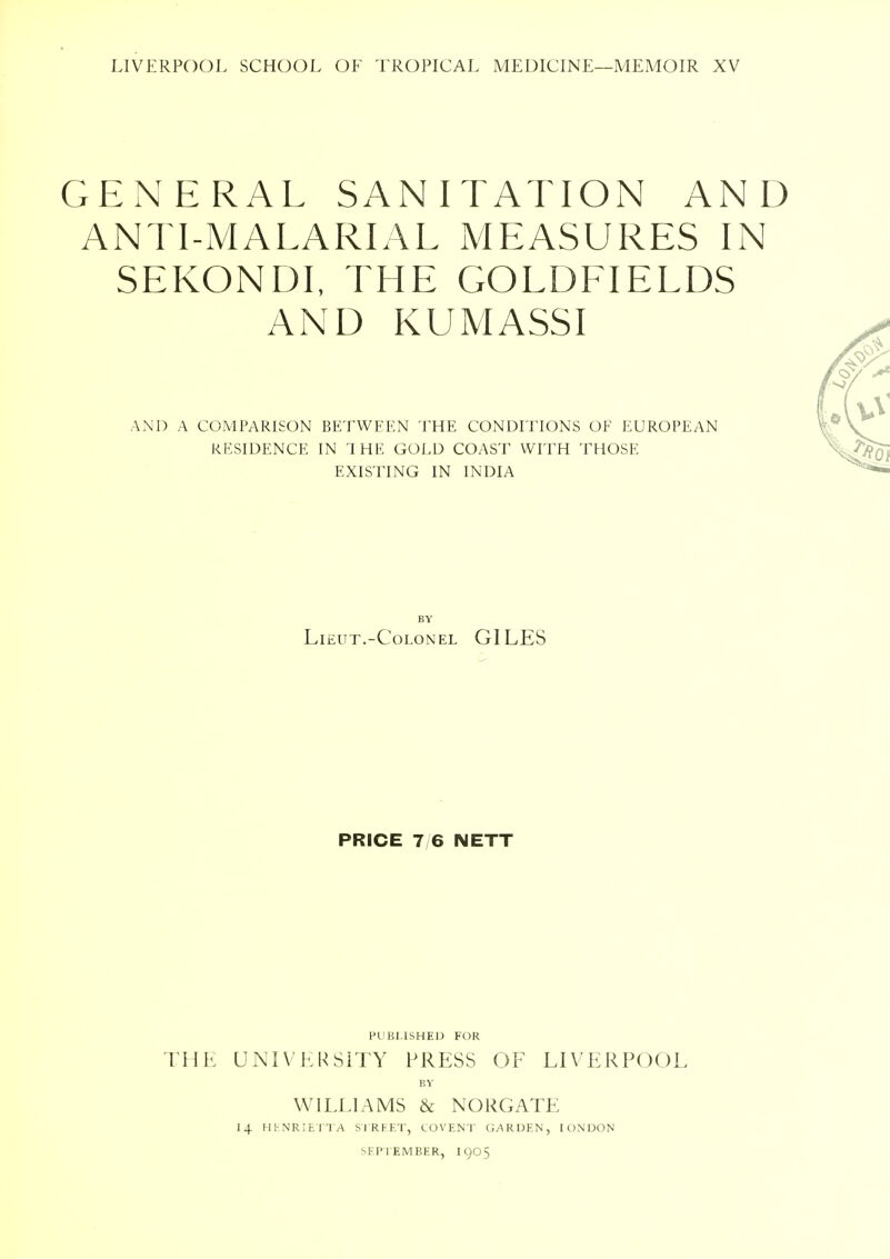 GENERAL SANITATION AND ANTI-MALARIAL MEASURES IN SEKONDI, THE GOLDFIELDS AND KUMASSI AND A COMPARISON BETWEEN THE CONDITIONS OE EUROPEAN RESIDENCE IN l HE GOLD COAST WITH THOSE EXISTING IN INDIA BY Lieut.-Colonel GILES PRICE 7 6 NETT PUBLISHED FOR THE UNIVERSITY PRESS OF LIVERPOOL BY WILLIAMS & N ORG ATE 14 HENRIETTA STREET, COVENT GARDEN, [ONDON SEPTEMBER, 1905