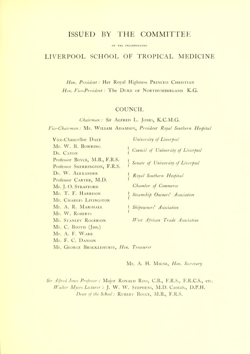 ISSUED BY THE COMMITTEE OF THE INCORPORATED LIVERPOOL SCHOOL OF TROPICAL MEDICINE Hon. President : Her Royal Highness Princess Christian Hon. Vice-President : The Duke of Northumberland K.G. COUNCIL Chairman : Sir Alfred L. Jones, K.C.M.G. Vice-Chairman : Mr. Wiliam Adamson, President Royal Southern Hospital Vice-Chancellor Dale Mr. W. B. Bowring Dr. Caton Professor Boyce, M.B., F.R.S. Professor Sherrington, F.R.S. Dr. W. Alexander Professor Carter, M.D. Mr. J. O. Strafford Mr. T. F. Harrison Mr. Charles Livingston Mr. A. R. Marshall Mr. W. Roberts Mr. Stanley Rogerson Mr. C. Booth (Jan.) Mr. A. F. Warr Mr. F. C. Danson Mr. George Brocklehurst, Hon. Treasurer Mr. A. H. Milne, Hon. Secretary University of Liverpool Council of University of Liverpool Senate of University of Liverpool 1 Royal Southern Hospital Chamber of Commerce Steamship Owners' Association \ Shipozuners' Association I West African Trade Association Sir Alfred Jones Professor : Major Ronald Ross, C.B., F.R.S., F.R.C.S., etc. JValter Myers Lecturer : J. W. W. Stephens, M.D. Cantab., D.P.H. Dean of the School: Rubert Boyce, M.B., F.R.S.