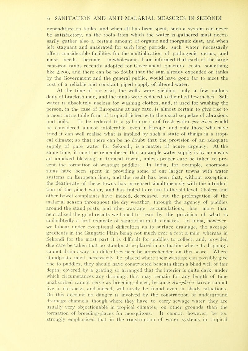 expenditure on tanks, and when all has been spent, such a system can never be satisfactory, as the roofs from which the water is gathered must neces- sarily gather also a certain amount of organic and inorganic dust, and when left stagnant and unaerated for such long periods, such water necessarily offers considerable facilities for the multiplication of pathogenic germs, and must needs become unwholesome. I am informed that each of the large cast-iron tanks recently adopted for Government quarters costs something like £200, and there can be no doubt that the sum already expended on tanks by the Government and the general public, would have gone far to meet the cost of a reliable and constant piped supply of filtered water. At the time of our visit, the wells were yielding only a few gallons daily of brackish mud, and the tanks were reduced to their last few inches. Salt water is absolutely useless for washing clothes, and, if used for washing the person, in the case of Europeans at any rate, is almost certain to give rise to a most intractable form of tropical lichen with the usual sequelae of abrasions and boils. To be reduced to a gallon or so of fresh water per diem would be considered almost intolerable even in Europe, and only those who have tried it can well realise what is implied by such a state of things in a tropi- cal climate; so that there can be no doubt that the provision of an adequate supply of pure water for Sekondi, is a matter of acute urgency. At the same time, it must be remembered that an ample water supply is by no means an unmixed blessing in tropical towns, unless proper care be taken to pre- vent the formation of wastage puddles. In India, for example, enormous sums have been spent in providing some of our larger towns with water systems 011 European lines, and the result has been that, without exception, the death-rate of these towns has increased simultaneously with the introduc- tion of the piped water, and has failed to return to the old level. Cholera and other bowel complaints have, indeed, decreased, but the prolongation of the malarial season throughout the dry weather, through the agency of puddles around the stand posts, and other wastage accumulations, has more than neutralised the good results we hoped to reap by the provision of what is undoubtedly a first requisite of sanitation in all climates. In India, however, we labour under exceptional difficulties as to surface drainage, the average gradients in the Gangetic Plain being not much over a foot a mile, whereas in Sekondi for the most part it is difficult for puddles to collect, and, provided due care be taken that no standpost be placed in a situation where its drippings cannot drain away, no difficulties need be apprehended on this score. Where standposts must necessarily be placed where their wastage can possibly give rise to puddles, they should have constructed beneath them a blind well of fair depth, covered by a grating so arranged that the interior is quite dark, under which circumstances any drippings that may remain for any length of time unabsorbed cannot serve as breeding-places, because Anopheles larvae cannot live in darkness, and indeed, will rarely be found even in shady situations. On this account no danger is involved by the construction of underground drainage channels, though where they have to carry sewage water they are usually very objectionable in tropical climates, on other grounds than the formation of breeding-places for mosquitoes. It cannot, however, be too strongly emphasised that in the construction of water systems in tropical