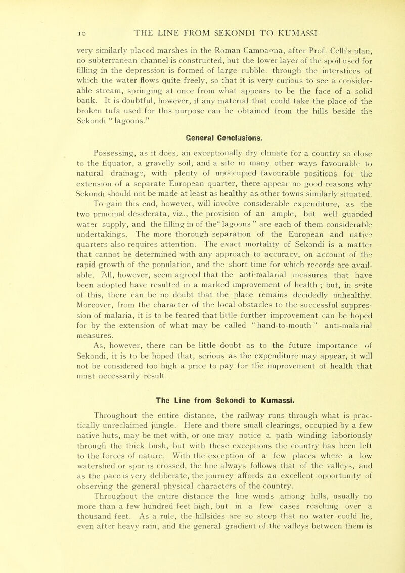 IO THE LINE FROM SEKONDI TO KUMASSI very similarly placed marshes in the Roman CamDao-na, after Prof. Celli's plan, no subterranean channel is constructed, but the lower layer of the spoil used for filling in the depression is formed of large rubble, through the interstices of which the water flows quite freely, so that it is very curious to see a consider- able stream, springing at once from what appears to be the face of a solid bank. It is doubtful, however, if any material that could take the place of the broken tufa used for this purpose can be obtained from the hills beside the Sekondi  lagoons. Ceneral Conclusions, Possessing, as it does, an exceptionally dry climate for a country so close to the Equator, a gravelly soil, and a site in many other ways favourable to natural drainage, with plenty of unoccupied favourable positions for the extension of a separate European quarter, there appear no good reasons why Sekondi should not be made at least as healthy as other towns similarly situated. To gain this end, however, will involve considerable expenditure, as the two principal desiderata, viz., the provision of an ample, but well guarded water supply, and the filling in of the lagoons  are each of them considerable undertakings. The more thorough separation of the European and native quarters also requires attention. The exact mortality of Sekondi is a matter that cannot be determined with any approach to accuracy, on account of the rapid growth of the population, and the short time for which records are avail- able. All, however, seem agreed that the anti-malarial measures that have been adopted have resulted in a marked improvement of health ; but, in s^ite of this, there can be no doubt that the place remains decidedly unhealthy. Moreover, from the character of the local obstacles to the successful suppres- sion of malaria, it is to be feared that little further improvement can be hoped for by the extension of what may be called  hand-to-mouth  anti-malarial measures. As, however, there can be little doubt as to the future importance of Sekondi, it is to be hoped that, serious as the expenditure may appear, it will not be considered too high a price to pay for the improvement of health that must necessarily result. The Line from Sekondi to Kumassi. Throughout the entire distance, the railway runs through what is prac- tically unreclaimed jungle. Here and there small clearings, occupied by a few native huts, may be met with, or one may notice a path winding laboriously through the thick bush, but with these exceptions the country has been left to the forces of nature. With the exception of a few places where a low watershed or spur is crossed, the line always follows that of the valleys, and as the pace is very deliberate, the journey affords an excellent opoortunity of observing the general physical characters of the country. Throughout the entire distance the line winds among hills, usually no more than a few hundred feet high, but in a few cases reaching over a thousand feet. As a rule, the hillsides are so steep that no water could he, even after heavy rain, and the general gradient of the valleys between them is