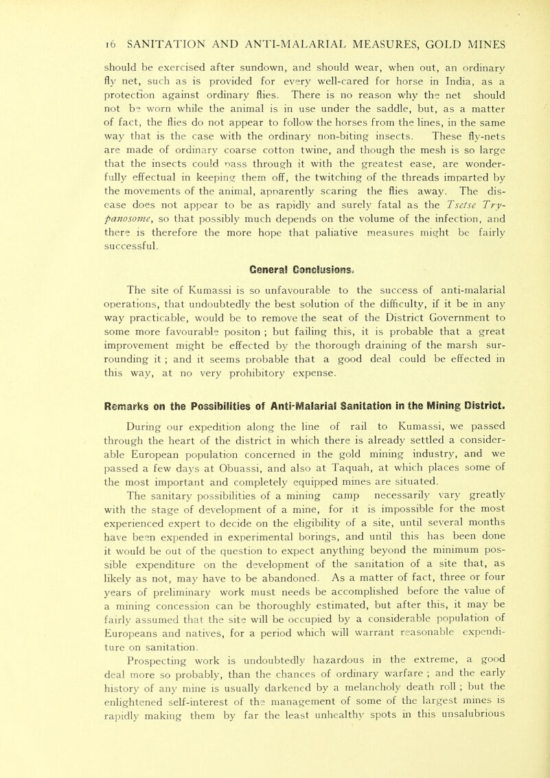 should be exercised after sundown, and should wear, when out, an ordinary fly net, such as is provided for every well-cared for horse in India, as a protection against ordinary flies. There is no reason why the net should not be worn while the animal is in use under the saddle, but, as a matter of fact, the flies do not appear to follow the horses from the lines, in the same way that is the case with the ordinary non-biting insects. These fly-nets are made of ordinary coarse cotton twine, and though the mesh is so large that the insects could oass through it with the greatest ease, are wonder- fully effectual in keeping them off, the twitching of the threads imparted by the movements of the animal, apparently scaring the flies away. The dis- ease does not appear to be as rapidly and surely fatal as the Tsetse Try- panosome, so that possibly much depends on the volume of the infection, and there is therefore the more hope that paliative measures might be fairly successful. Genera! Conclusions, The site of Kumassi is so unfavourable to the success of anti-malarial operations, that undoubtedly the best solution of the difficulty, if it be in any way practicable, would be to remove the seat of the District Government to some more favourable positon ; but failing this, it is probable that a great improvement might be effected by the thorough draining of the marsh sur- rounding it ; and it seems probable that a good deal could be effected in this way, at no very prohibitory expense. Remarks on the Possibilities of Anti-Malarial Sanitation in the Mining District. During our expedition along the line of rail to Kumassi, we passed through the heart of the district in which there is already settled a consider- able European population concerned in the gold mining industry, and we passed a few days at Obuassi, and also at Taquah, at which places some of the most important and completely equipped mines are situated. The sanitary possibilities of a mining camp necessarily vary greatly with the stage of development of a mine, for it is impossible for the most experienced expert to decide on the eligibility of a site, until several months have been expended in experimental borings, and until this has been done it would be out of the question to expect anything beyond the minimum pos- sible expenditure on the development of the sanitation of a site that, as likely as not, may have to be abandoned. As a matter of fact, three or four years of preliminary work must needs be accomplished before the value of a mining concession can be thoroughly estimated, but after this, it may be fairly assumed that the site will be occupied by a considerable population of Europeans and natives, for a period which will warrant reasonable expendi- ture on sanitation. Prospecting work is undoubtedly hazardous in the extreme, a good deal more so probably, than the chances of ordinary warfare ; and the early history of any mine is usually darkened by a melancholy death roll ; but the enlightened self-interest of the management of some of the largest mines is rapidly making them by far the least unhealthy spots in this unsalubrious