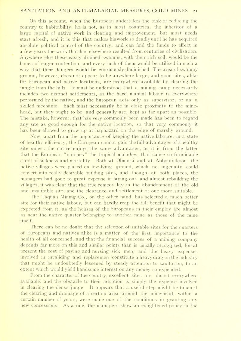 On this account, when the European undertakes the task of reducing the country to habitability, he is not, as in most countries, the inheritor of a large capital of native work in clearing and improvement, but must needs start afresh, and it is this that makes hiswork so deadly until he has acquired absolute political control of the country, and can find the funds to effect in a few years the work that has elsewhere resulted from centuries of civilisation. Anywhere else these easily drained swamps, with their rich soil, would be the bones of eager contention, and every inch of them would be utilised in such a way that their dangers would be enormously diminished. The area of swampy ground, however, does not appear to be anywhere large, and good sites, alike for European and native locations, are everywhere available by clearing the jungle from the hills. It must be understood that a mining camp necessarily includes two distinct settlements, as the hard manual labour is everywhere performed by the native, and the European acts only as supervisor, or as a skilled mechanic. Each must necessarily be in close proximity to the mine- head, but they ought to be, and generally are, kept as far apart as possible. The mistake, however, that has very commonly been made has been to regard any site as good enough for the native location, so that very commonby it has been allowed to grow up at haphazard on the edge of marshy ground. Now, apart from the importance of keeping the native labourer in a state of healthv efficiency, the European cannot gain the full advantages of a healthy site unless the native enjoys the same advantages, as it is from the latter that the European  catches  the tropical maladies, that cause so formidable a roll of sickness and mortality. Both at Obuassi and at Abbontiakoon the native villages were placed on low-lying ground, which no ingenuity could convert into really desirable building sites, and though, at both places, the managers had gone to great expense in laying out and almost rebuilding the villages, it was clear that the true remedy lay in the abandonment of the old and unsuitable site, and the clearance and settlement of one more suitable. The Taquah Mining Co., on the other hand, has selected a much better site for their native labour, but can hardly reap the full benefit that might be expected from it, as the houses of the Europeans in their employ are almost as near the native quarter belonging to another mine as those of the mine itself. There can be no doubt that the selection of suitable sites for the nuarters of Europeans and natives alike is a matter of the first importance to the health of all concerned, and that the financial success of a mining company depends far more on this and similar points than is usually recognised, for at present the cost of paying and nursing sick men, and the heavy expenses involved in invaliding and replacemen constitute a heavydrag on the industry that might be undoubtedly lessened by steady attention to sanitation, to an extent which would yield handsome interest on any money so expended. From the character of the country, excellent sites are almost everywhere available, and the obstacle to their adoption is simply the expense involved in clearing the dense junge. It appears that a useful step mi^ht be taken if the clearing and drainage of a certain area around the mine-head, within a certain number of years, were made one of the conditions in granting any new concessions. As a rule, the managers show an enlightened policy in the