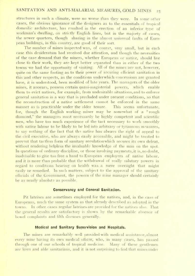 structures in such a climate, were no worse than they were. In some other cases, the obvious ignorance of the designers as to the essentials of tropical domestic architecture, has resulted in the erection of an inferior type of workman's dwelling, on strictly English lines, but in the majorty of cases, the newer quarters, though sharing in the almost universal faults of Euro- pean buildings, in this country, are good of their sort. The number of mines inspected was, of course, very small, but in each case this desideratum had received due attention, and though the necessities of the case demand that the miners, whether European or native, should live close to their work, they are kept better separated than in either of the two towns we had the opportunity of visiting. All of the mines are not, however, quite on the same footing as to their power of securing efficient sanitation in this and other respects, as the conditions underwhich concessions are granted have, it is understood, been modified of late years. The managers of the older mines, it appears, possess certain quasi-magisterial powers, which enable them to evict natives, for example, from undesirable situations, and to enforce general sanitation in a way that is precluded under present conditions, so that the reconstruction of a native settlement cannot be enforced in the same manner as is practicable under the older tenure. This seems unfortunate, for, though the English working miner may be somewhat of a  rough diamond, the managers must necessarilv be highly competent and scientific men, who have too much experience of the tact necessary to work smoothly with native labour to be likely to be led into arbitral')/ or tyrannous measures, to say nothing of the fact that the native has alwavs the right of appeal to the civil executive, who are always easily accessible, and might be trusted to prevent that tactless form of sanitary regulation which secures its own defeat, without rendering helpless the invaluable knowledge of the man on the spot. In questions of ordinary discipline, or those involving payments,it is, no doubt, inadvisable to give too free a hand to European employers of native labour, and it is more than probable that the withdrawal of really salutary powers in regard to conditions bearing on health was a mere oversight that might easily be remedied. In such matters, subject to the approval of the sanitary officials of the Government, the powers of the mine manager should certainly be as nearly absolute as possible. Conservancy and General Sanitation. Pit latrines are sometimes employed for the natives, and, in the case of Europeans, much the same system as that already described as adopted in the towns. In other cases regular latrines are provided for the natives also. That the general results are satisfactory is shown by the remarkable absence of bowel complaints and filth diseases generally. Medical and Sanitary Supervision and Hospitals. The mines are remarkably well provided with medical assistance, almost every mine having its own medical officer, who, in many cases, has passed through one of our schools of tropical medicine. Many of these gentlemen are keen and able sanitarians, and it is not surprising to find that mines under