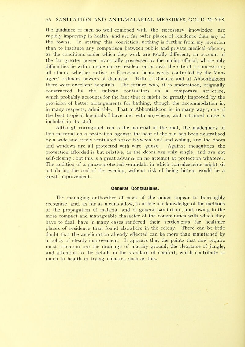 the guidance of men so well equipped with the necessary knowledge are rapidly improving in health, and are far safer places of residence than any of the towns. In stating this conviction, nothing is further from my intention than to institute any comparison between public and private medical officers, as the conditions under which they work are totally different, on account of the far greater power practically possessed bv the mining official, whose only difficulties lie with outside native resident on or near the site of a concession ; all others, whether native or European, being easily controlled by the Man- agers' ordinary powers of dismissal. Both at Obuassi and at Abbontiakoon there were excellent hospitals. The former was, it is understood, originally constructed by the railway contractors as a temporary structure, which probably accounts for the fact that it mi^ht be greatly improved by the provision of better arrangements for bathing, though the accommodation is, in many respects, admirable. That at Abbontiakoon is, in many ways, one of the best tropical hospitals I have met with anywhere, and a trained nurse is included in its staff. Although corrugated iron is the material of the roof, the inadequacy of this material as a protection against the heat of the sun has been neutralised by a wide and freely ventilated space between roof and ceiling, and the doors and windows are all protected with wire gauze. Against mosquitoes the protection afforded is but relative, as the doors are only single, and are not self-closing ; but this is a great advance on no attempt at protection whatever. The addition of a gauze-protected verandah, in which convalescents might sit out during the cool of the evening, without risk of being bitten, would be a great improvement. General Conclusions. The managing authorities of most of the mines appear to thoroughly recognise, and, as far as means allow, to utilise our knowledge of the methods of the propagation of malaria, and of general sanitation ; and, owing to the more compact and manageable character of the communities with which they have to deal, have in many cases rendered their settlements far healthier places of residence than found elsewhere in the colony. There can be little doubt that the amelioration already effected can be more than maintained by a policy of steady improvement. It appears that the points that now require most attention are the drainage of marshy ground, the clearance of jungle, and attention to the details in the standard of comfort, which contribute so much to health in trying climates such as this.