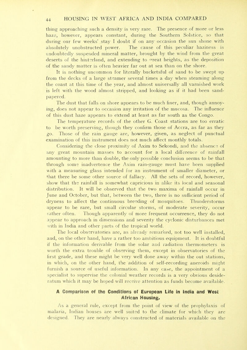 thing approaching such a density is very rare. The presence of more or less haze, however, appears constant, during the Southern Solstice, so that during our few weeks' .stay I doubt if on any occasion the sun shone with absolutely unobstructed power. The cause of this peculiar haziness is undoubtedly suspended mineral matter, brought by the wind from the great deserts of the hinterland, and extending to oreat heights, as the deposition of the sandy matter is often heavier far out at sea than on the shore. It is nothing uncommon for literally bucketsful of sand to be swept up from the decks of a large steamer several times a day when steaming along the coast at this time of the year, and almost universally all varnished work is left with the wood almost stripped, and looking as if it had been sand- papered. The dust that falls on shore appears to be much finer, and, though annoy- ing, does not appear to occasion any irritation of the mucosa. The influence of this dust haze appears to extend at least as far south as the Congo. The temperature records of the other G. Coast stations are too erratic to be worth preserving, though they confirm those of Accra, as far as they go. Those of the rain gauge are, however, given, as neglect of punctual examination of this instrument does not much affect monthly totals. Considering the close proximity of Axim to Sekondi, and the absence of any great mountain masses to account for a local difference of rainfall amounting to more than double, the only possible conclusion seems to be that through some inadvertence the Axim rain-gauge must have been supplied with a measuring glass intended for an instrument of smaller diameter, or that there be some other source of fallacy. All the sets of record, however, show that the rainfall is somewhat capricious in alike its local and seasonal distribution. It will be observed that the two maxima of rainfall occur in June and October, but that, between the two, there is no sufficient period of dryness to affect the continuous breeding of mosquitoes. Thunderstorms appear to be rare, but small circular storms, of moderate severity, occur rather often. Though apparently of more frequent occurrence, they do not appear to approach in dimensions and severity the cyclonic disturbances met with in India and other parts of the tropical world. The local observatories are, as already remarked, not too well installed, and, on the other hand, have a rather too ambitious equipment. It is doubtful if the information derivable from the solar and radiation thermometers is worth the extra trouble of observing them, except in observatories of the first grade, and these might be very well done away within the out stations, in which, on the other hand, the addition of self-recording aneroids might furnish a source of useful information. In any case, the appointment of a specialist to supervise the colonial weather records is a very obvious deside- ratum which it may be hoped will receive attention as funds become available. A Comparison of the Conditions of European Life in India and West African Housing. As a general rule, except from the point of view of the prophylaxis of malaria, Indian houses are well suited to the climate for which they are designed. They are nearly always constructed of materials available on the