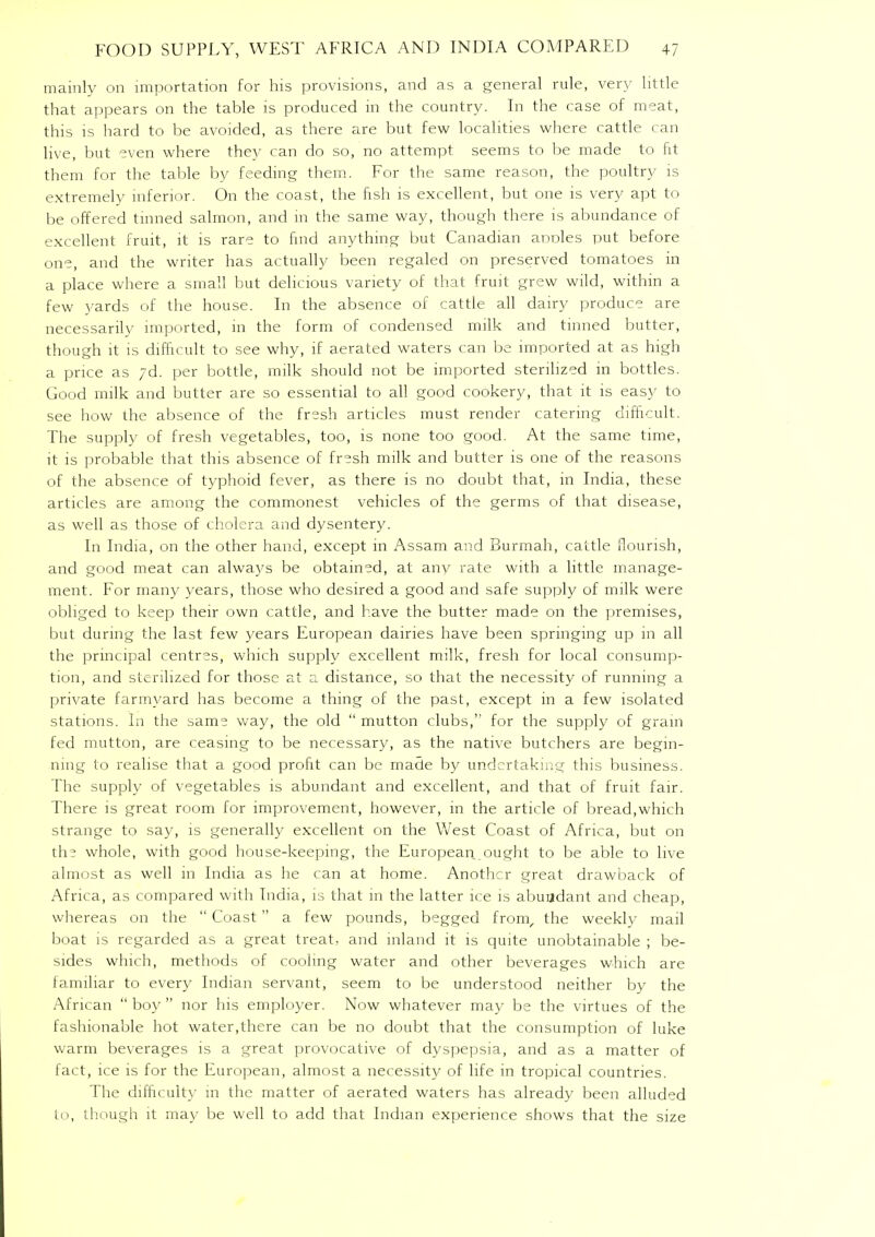 mainly on importation for his provisions, and as a general rule, very little that appears on the table is produced in the country. In the case of meat, this is hard to be avoided, as there are but few localities where cattle can live, but even where they can do so, no attempt seems to be made to fit them for the table by feeding them. For the same reason, the poultry is extremely inferior. On the coast, the fish is excellent, but one is very apt to be offered tinned salmon, and in the same way, though there is abundance of excellent fruit, it is rare to find anything but Canadian anoles put before one, and the writer has actually been regaled on preserved tomatoes in a place where a small but delicious variety of that fruit grew wild, within a few yards of the house. In the absence of cattle all dairy produce are necessarily imported, in the form of condensed milk and tinned butter, though it is difficult to see why, if aerated waters can be imported at as high a price as yd. per bottle, milk should not be imported sterilized in bottles. Good milk and butter are so essential to all good cookery, that it is easy to see how the absence of the fresh articles must render catering difficult. The supply of fresh vegetables, too, is none too good. At the same time, it is probable that this absence of fresh milk and butter is one of the reasons of the absence of typhoid fever, as there is no doubt that, in India, these articles are among the commonest vehicles of the germs of that disease, as well as those of cholera and dysentery. In India, on the other hand, except in Assam and Burmah, cattle flourish, and good meat can always be obtained, at anv rate with a little manage- ment. For many years, those who desired a good and safe supply of milk were obliged to keep their own cattle, and have the butter made on the premises, but during the last few years European dairies have been springing up in all the principal centres, which supply excellent milk, fresh for local consump- tion, and sterilized for those at a distance, so that the necessity of running a private farmyard has become a thing of the past, except in a few isolated stations. In the same way, the old mutton clubs, for the supply of grain fed mutton, are ceasing to be necessary, as the native butchers are begin- ning to realise that a good profit can be made by undertaking this business. The supply of vegetables is abundant and excellent, and that of fruit fair. There is great room for improvement, however, in the article of bread,which strange to say, is generally excellent on the West Coast of Africa, but on the whole, with good house-keeping, the European ought to be able to live almost as well in India as he can at home. Another great drawback of Africa, as compared with India, is that in the latter ice is abundant and cheap, whereas on the Coast a few pounds, begged from, the weekly mail boat is regarded as a great treat, and inland it is quite unobtainable ; be- sides which, methods of cooling water and other beverages which are familiar to every Indian servant, seem to be understood neither by the African boy nor his employer. Now whatever may be the virtues of the fashionable hot water,there can be no doubt that the consumption of luke warm beverages is a great provocative of dyspepsia, and as a matter of fact, ice is for the European, almost a necessity of life in tropical countries. The difficult}- in the matter of aerated waters has already been alluded to, though it may be well to add that Indian experience shows that the size