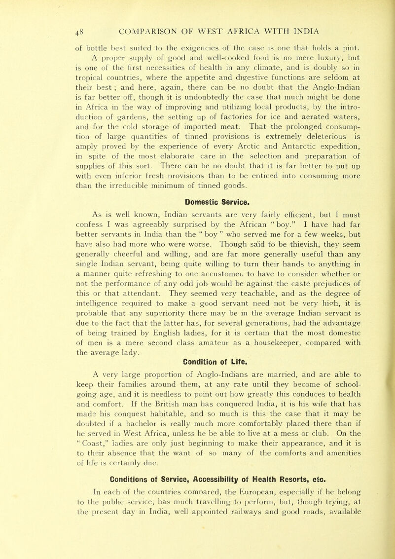 of bottle best suited to the exigencies of the case is one that holds a pint. A proper supply of good and well-cooked food is no mere luxury, but is one of the first necessities of health in any climate, and is doubly so in tropical countries, where the appetite and digestive functions are seldom at their best ; and here, again, there can be no doubt that the Anglo-Indian is far better off, though it is undoubtedly the case that much might be done in Africa in the way of improving and utilizing local products, by the intro- duction of gardens, the setting up of factories for ice and aerated waters, and for the cold storage of imported meat. That the prolonged consump- tion of large quantities of tinned provisions is extremely deleterious is amply proved by the experience of every Arctic and Antarctic expedition, in spite of the most elaborate care in the selection and preparation of supplies of this sort. There can be no doubt that it is far better to put up with even inferior fresh provisions than to be enticed into consuming more than the irreducible minimum of tinned goods. Domestic Service. As is well known, Indian servants are very fairly efficient, but I must confess I was agreeably surprised by the African  boy. I have had far better servants in India than the  boy  who served me for a few weeks, but have also had more who were worse. Though said to be thievish, they seem generally cheerful and willing, and are far more generally useful than any single Indian servant, being quite willing to turn their hands to anything in a manner quite refreshing to one accustomeu to have to consider whether or not the performance of any odd job would be against the caste prejudices of this or that attendant. They seemed very teachable, and as the degree of intelligence required to make a good servant need not be very hiph, it is probable that any superiority there may be in the average Indian servant is due to the fact that the latter has, for several generations, had the advantage of being trained by English ladies, for it is certain that the most domestic of men is a mere second class amateur as a housekeeper, compared with the average lady. Condition of Life. A very large proportion of Anglo-Indians are married, and are able to keep their families around them, at any rate until they become of school- going age, and it is needless to point out how greatly this conduces to health and comfort. If the British man has conquered India, it is his wife that has made his conquest habitable, and so much is this the case that it may be doubted if a bachelor is really much more comfortably placed there than if he served in West Africa, unless he be able to live at a mess or club. On the  Coast, ladies are only just beginning to make their appearance, and it is to their absence that the want of so many of the comforts and amenities of life is certainly due. Conditions of Service, Accessibility of Health Resorts, etc. In each of the countries comoared, the European, especially if he belong to the public service, has much travelling to perform, but, though trying, at the present day in India, well appointed railways and good roads, available