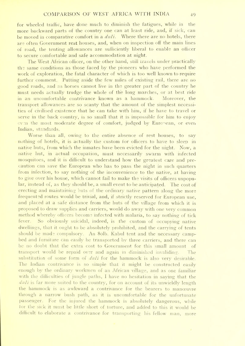 for wheeled traffic, have done much to diminish the fatigues, while in the more backward parts of the country one can at least ride, and, if sick, can be moved in comparative comfort in a duli. Where there are no hotels, there are often Government rest houses, and, when on inspection off the mam lines of road, the tenting allowances are sufficiently liberal to enable an officer to secure comfortable and safe accommodation at night. The West African officer, on the other hand, still travels under practically the same conditions as those faced by the pioneers who have performed the work of exploration, the fatal character of which is too well known to require further comment. Putting aside the few miles of existing rail, there are no good roads, and as horses cannot live in the greater part of the country he must needs actually trudge the whole of the long marches, or at best ride in an uncomfortable contrivance known as a hammock. Moreover, the transport allowances are so scanty that the amount of the simplest necessi- ties of civilised existence that he can take with him, if he have to travel or serve in the back country, is so small that it is impossible for him to enjoy eva the most moderate degree of comfort, judged by European, or even Indian, standards. Worse than all, owing to the entire absence of rest houses, to say nothing of hotels, it is actually the custom tor officers to have to sleep in native huts, from which the inmates have been evicted for the night. Now, a native hut, in actual occupation, must necessarily swarm with infected mosquitoes, and it is difficult to understand how the greatest care and pre- caution can save the European who has to pass the night in such quarters from infection, to say nothing of the inconvenience to the native, at having to give over his house, which cannot fail to make the visits of officers unpopu- lar, instead of, as they should be, a small event to be anticipated. The cost of erecting and maintaining huts of the ordinary native pattern along the more frequented routes would be trivial, and, if strictly reserved for European use, and placed at a safe distance from the huts of the village from which it is proposed to draw supplies and carriers, would do away with one very common method whereby officers become infected with malaria, to say nothing of tick fever. So obviously suicidal, indeed, is the custom of occupying native dwellings, that it ought to be absolutely prohibited, and the carrying of tents should be made compulsory. An 8olb. Kabul tent and the necessary camp- bed and furniture can easily be transported by three carriers, and there can be no doubt that the extra cost to Government for this small amount of transport would be repaid over and again in diminished invaliding. The substitution of some form of duli for the hammock is also very desirable. The Indian contrivance is so simple that it might be constructed easily enough by the ordinary workmen of an African village, and as one familiar with the difficulties of jungle paths, I have no hesitation in saying that the duli is far more suited to the country, for on account of its unwieldly length the hammock is as awkward a contrivance for the bearers to manoeuvre through a narrow bush path, as it is uncomfortable for the unfortunate passenger. For the injured the hammock is absolutely dangerous, while lor the sick it must be little short of torture, and added to this it would be difficult to elaborate a contrivance for transporting his fellow man, more