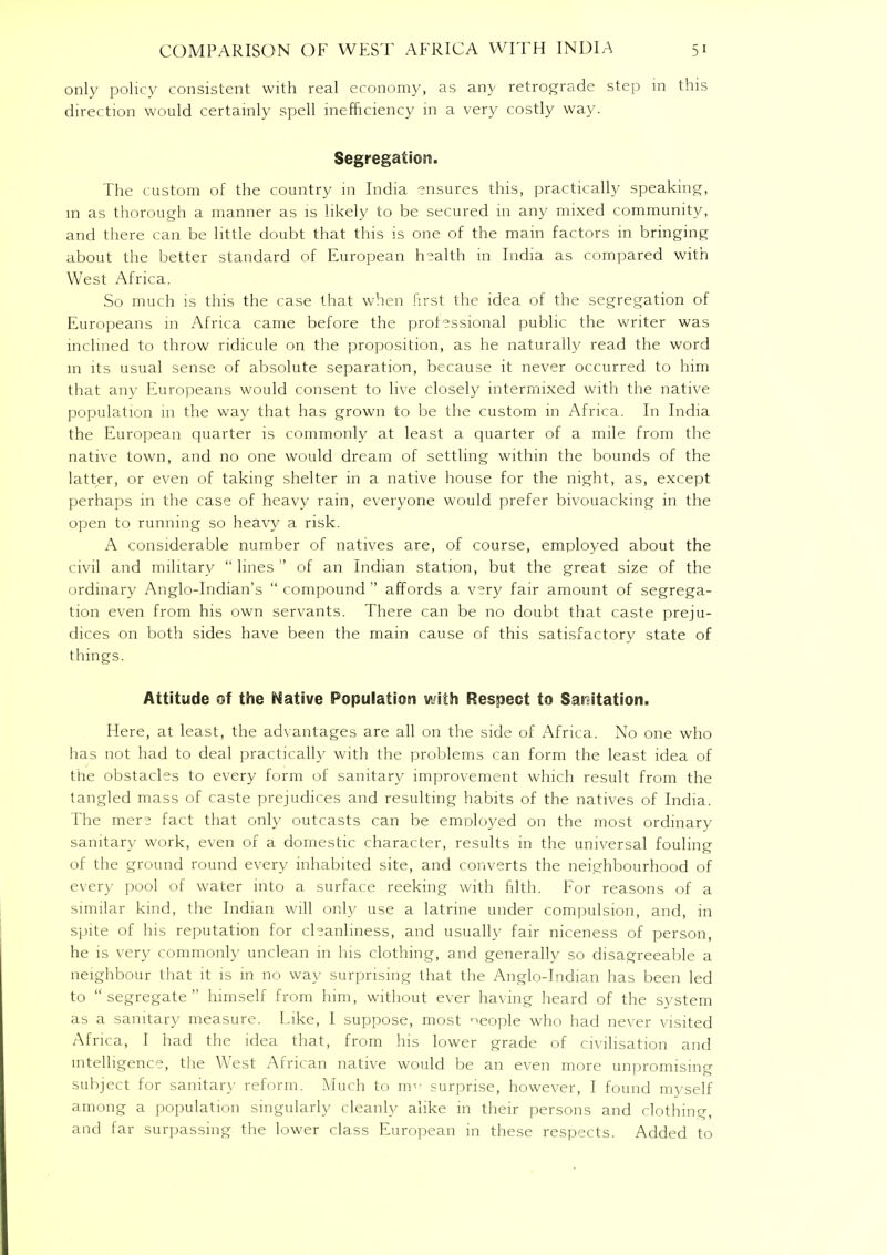 only policy consistent with real economy, as any retrograde step in this direction would certainly spell inefficiency in a very costly way. Segregation. The custom of the country in India ensures this, practically speaking, in as thorough a manner as is likely to be secured 111 any mixed community, and there can be little doubt that this is one of the mam factors in bringing about the better standard of European health in India as compared with West Africa. So much is this the case that when first the idea of the segregation of Europeans in Africa came before the professional public the writer was inclined to throw ridicule on the proposition, as he naturally read the word m its usual sense of absolute separation, because it never occurred to him that any Europeans would consent to live closely intermixed with the native population in the way that has grown to be the custom in Africa. In India the European quarter is commonly at least a quarter of a mile from the native town, and no one would dream of settling within the bounds of the latter, or even of taking shelter in a native house for the night, as, except perhaps in the case of heavy rain, everyone would prefer bivouacking in the open to running so heavy a risk. A considerable number of natives are, of course, employed about the civil and military  lines  of an Indian station, but the great size of the ordinary Anglo-Indian's  compound  affords a very fair amount of segrega- tion even from his own servants. There can be no doubt that caste preju- dices on both sides have been the main cause of this satisfactory state of things. Attitude of the Native Population with Respect to Sanitation. Here, at least, the advantages are all on the side of Africa. No one who has not had to deal practically with the problems can form the least idea of the obstacles to every form of sanitary improvement which result from the tangled mass of caste prejudices and resulting habits of the natives of India. The mers fact that only outcasts can be employed on the most ordinary sanitary work, even of a domestic character, results in the universal fouling of the ground round every inhabited site, and converts the neighbourhood of ever)- pool of water into a surface reeking with filth. For reasons of a similar kind, the Indian will only use a latrine under compulsion, and, in spite of his reputation for chanlmess, and usually fair niceness of person, he is very commonly unclean in his clothing, and generally so disagreeable a neighbour that it is in no way surprising that the Anglo-Indian has been led to segregate himself from him, without ever having heard of the system as a sanitary measure. Like, I suppose, most neople who had never visited Africa, I had the idea that, from his lower grade of civilisation and intelligence, the West African native would be an even more unpromising subject for sanitary reform. Much to im- surprise, however, I found myself among a population singularly cleanly alike in their persons and clothing, and far surpassing the lower class European in these respects. Added to