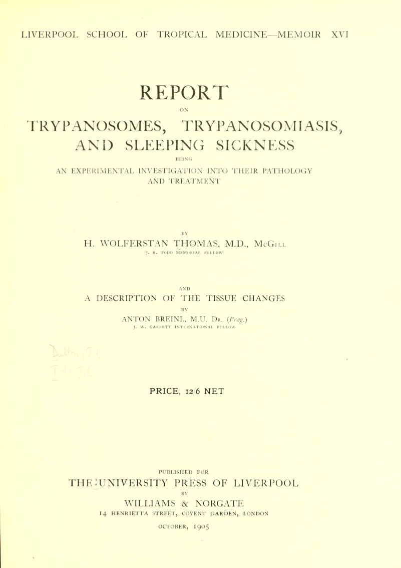 LIVERPOOL SCHOOL OF TROPICAL MEDICINE—MEMOIR XVI REPORT ON TRYPANOSOMES, TRYPANOSOMIASIS, AND SLEEPING SICKNESS BEING AN EXPERIMENTAL INVESTIGATION INTO THEIR PATHOLOGY AND TREATMENT BY H. WOLFERSTAN THOMAS, M.D., McGill J. H. TODD MEMORIAL FELLOW AND A DESCRIPTION OF THE TISSUE CHANGES BY ANTON BREINL, M.U. Dr. (Prag.) J. W. GARRETT INTERNATIONAL FELLOW PRICE, 12 6 NET PUBLISHED FOR the:university press of Liverpool BY WILLIAMS & NORGATE 14 HENRIETTA STREET, COVENT GARDEN, LONDON OCTOBER, I905