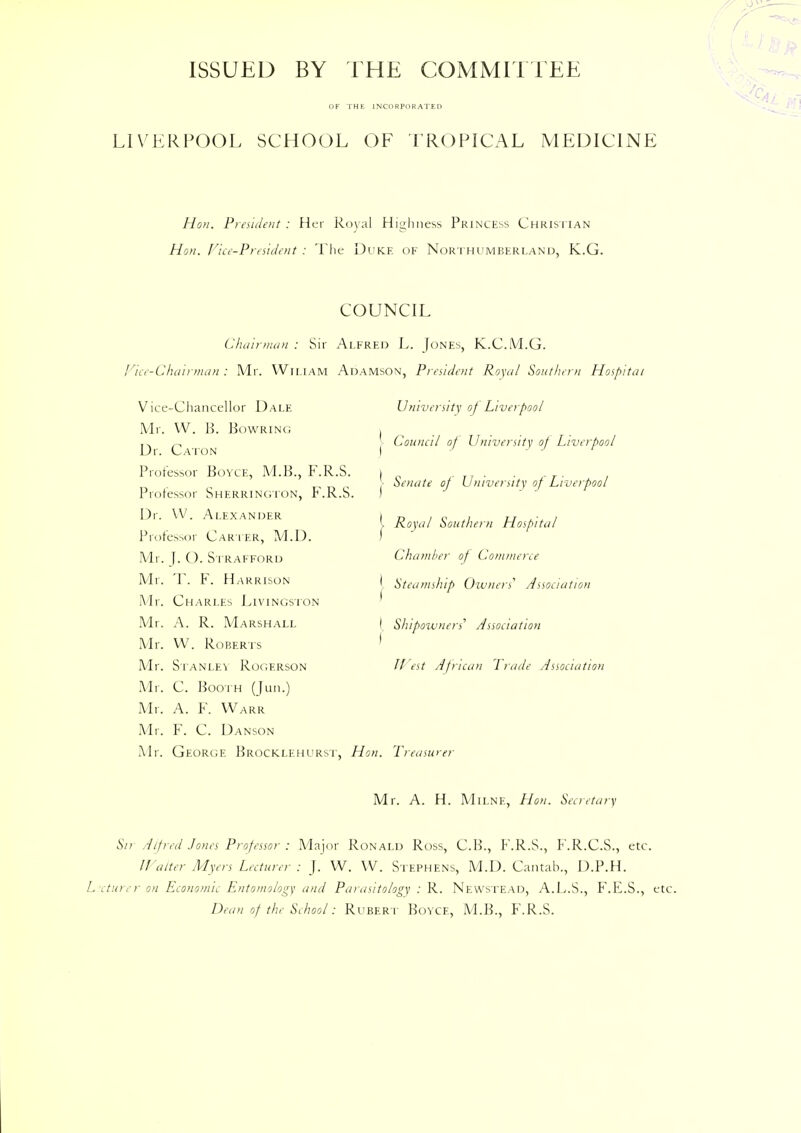 ISSUED BY THE COMMITTEE OF THE INCORPORATED LIVERPOOL SCHOOL OF TROPICAL MEDICINE Hon. President : Her Royal Highness Princess Christian Hon. ['ice-President : The Duke of Northumberland, K.G. COUNCIL Chair man : Sir Alfred L. Jones, K.C.M.G. Vice-Chairman: Mr. Wjliam Adamson, President Royal Southern Hospital Vice-Chancellor Dale Mr. W. B. Bowring Dr. Caton Professor Boyce, M.B., F.R.S. Professor Sherrington, F.R.S Dr. VV. Alexander Professor Carter, M.I). Mr. J. (). Strafford Mr. T. F. Harrison Mr. Charles Livingston Mr. A. R. Marshall Mr. VV. Roberts Mr. Stanley Rogerson Mr. C. Booth (Jun.) Mr. A. F. Warr Mr. F. C. Danson Mr. George Brocklehurst, Hon. Treasurer University of Liverpool j Council of University of Liverpool > Senate oj University of Liverpool j. Royal Southern Hospital Chamber of Commerce { Steamship Owners' Association I Shipoivners Association f II est African Trade Association Mr. A. H. Milne, Hon. Secretary Sir Alfred Jones Professor : Major Ronald Ross, C.B., F.R.S., F.R.C.S., etc. Halter Myers Lecturer: J. W. VV. Stephens, M.D. Cantab., D.P.H. L cturer on Economic Entomology and Parasitology : R. Newstead, A.L.S., F.E.S., etc. Dean of the School: Rubert BoYCE, M.B., F.R.S.